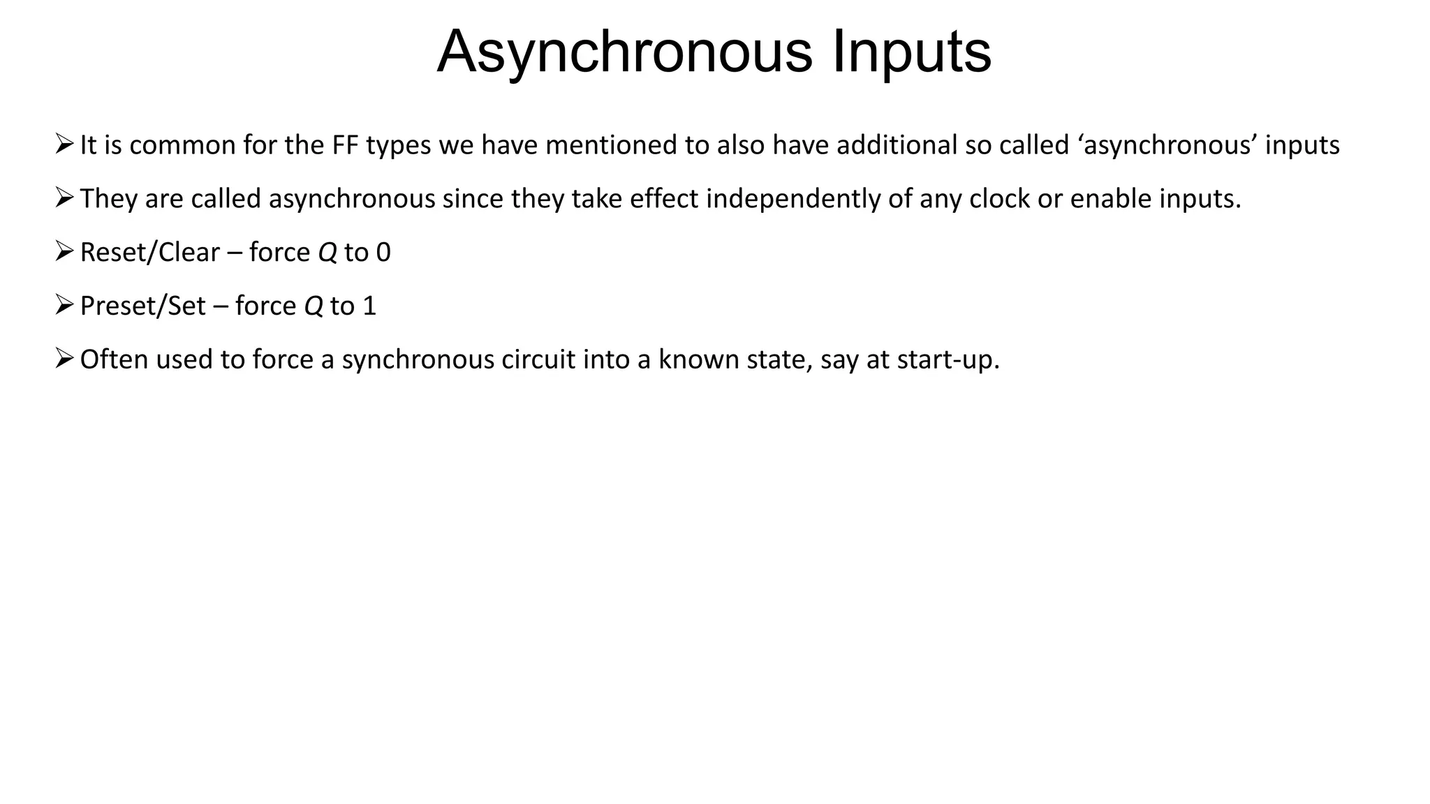 ➢It is common for the FF types we have mentioned to also have additional so called ‘asynchronous’ inputs
➢They are called asynchronous since they take effect independently of any clock or enable inputs.
➢Reset/Clear – force Q to 0
➢Preset/Set – force Q to 1
➢Often used to force a synchronous circuit into a known state, say at start-up.
Asynchronous Inputs
 