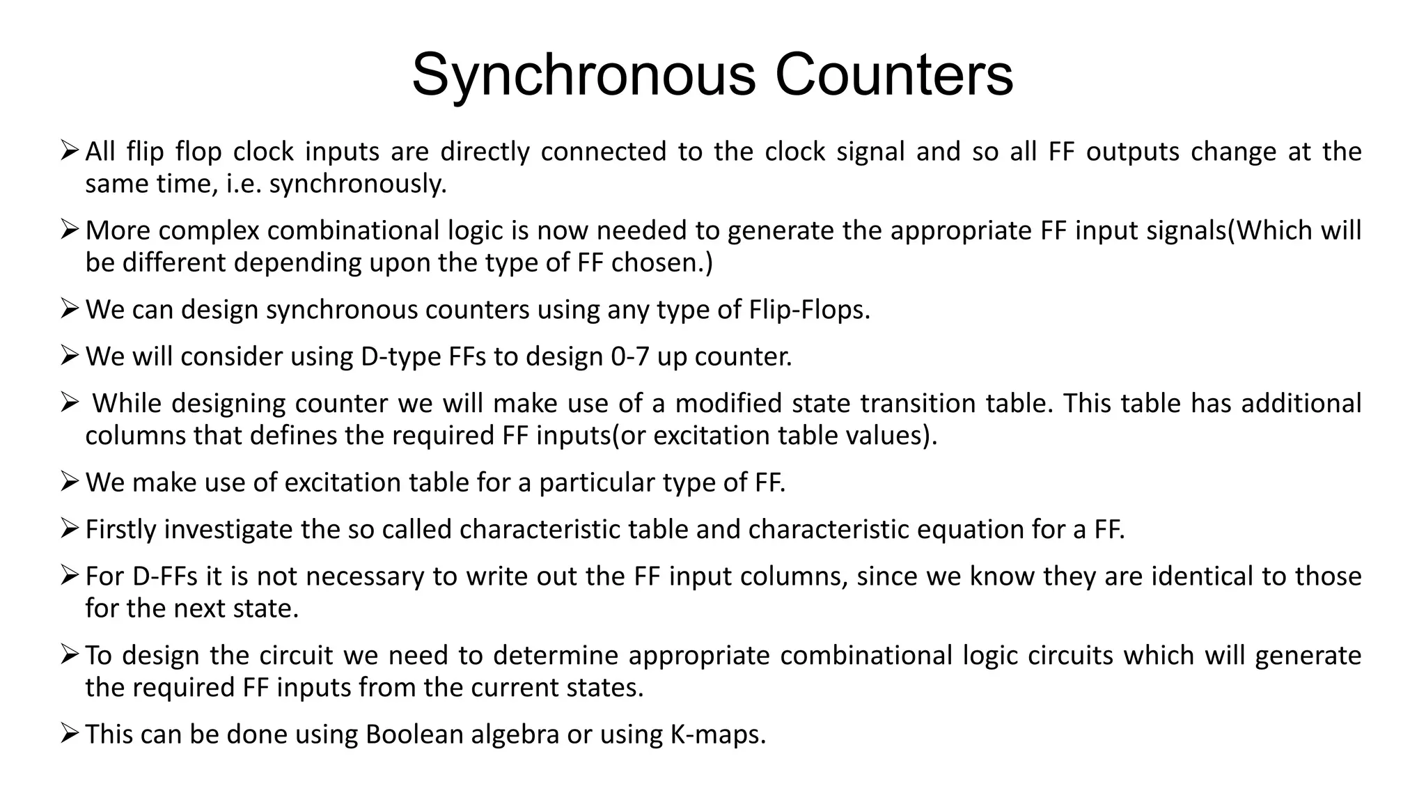 Synchronous Counters
➢All flip flop clock inputs are directly connected to the clock signal and so all FF outputs change at the
same time, i.e. synchronously.
➢More complex combinational logic is now needed to generate the appropriate FF input signals(Which will
be different depending upon the type of FF chosen.)
➢We can design synchronous counters using any type of Flip-Flops.
➢We will consider using D-type FFs to design 0-7 up counter.
➢ While designing counter we will make use of a modified state transition table. This table has additional
columns that defines the required FF inputs(or excitation table values).
➢We make use of excitation table for a particular type of FF.
➢Firstly investigate the so called characteristic table and characteristic equation for a FF.
➢For D-FFs it is not necessary to write out the FF input columns, since we know they are identical to those
for the next state.
➢To design the circuit we need to determine appropriate combinational logic circuits which will generate
the required FF inputs from the current states.
➢This can be done using Boolean algebra or using K-maps.
 