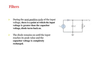 Filters
 During the next positive cycle of the input
voltage, there is a point at which the input
voltage is greater than the capacitor
voltage, diode turns back on.
 The diode remains on until the input
reaches its peak value and the
capacitor voltage is completely
recharged.
 