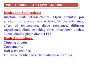 UNIT - I : DIODES AND APPLICATIONS
Diodes andApplications:
Junction diode characteristics: Open circuited p-n
junction, p-n junction as a rectifier, V-I characteristics,
effect of temperature, diode resistance, diffusion
capacitance, diode switching times, breakdown diodes,
Tunnel diodes, photo diode, LED.
DiodeApplications:
Clipping circuits,
Comparators,
Half wave rectifier,
Full wave rectifier, Rectifier with capacitor filter .
 