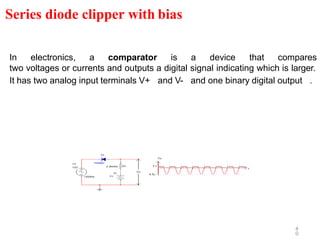 4
0
In electronics, a comparator is a device that compares
two voltages or currents and outputs a digital signal indicating which is larger.
It has two analog input terminals V+ and V- and one binary digital output .
Series diode clipper with bias
 