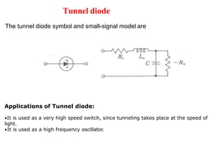 Tunnel diode
The tunnel diode symbol and small-signal model are
Applications of Tunnel diode:
•It is used as a very high speed switch, since tunneling takes place at the speed of
light.
•It is used as a high frequency oscillator.
 