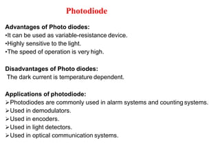 Photodiode
Advantages of Photo diodes:
•It can be used as variable-resistance device.
•Highly sensitive to the light.
•The speed of operation is very high.
Disadvantages of Photo diodes:
The dark current is temperature dependent.
Applications of photodiode:
Photodiodes are commonly used in alarm systems and counting systems.
Used in demodulators.
Used in encoders.
Used in light detectors.
Used in optical communication systems.
 