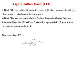 Light Emitting Diode (LED)
The LED is an optical diode which emits light when forward biased, by a
phenomenon called electroluminescence.
The LEDs use the materials like Gallium Arsenide (GaAs), Gallium
Arsenide Phospide (GaAsP) or Gallium Phospide (GaP). These arethe
mixtures of elements Ga,As,P.
The symbol of LED is
 