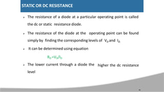 STATIC OR DC RESISTANCE
 The resistance of a diode at a particular operating point is called
the dc or static resistance diode.
 The resistance of the diode at the operating point can be found
simply by finding the corresponding levels of VD and ID.
 It can be determined using equation
11
RD =VD/ID
 The lower current through a diode the
level
higher the dc resistance
 