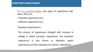 JUNCTION CAPACITANCE
In a p-n junction diode, two types of capacitance take
place. They are,
• Transition capacitance (CT)
• Diffusion capacitance (CD)
Transition CapacitanceCT
The amount of capacitance changed with increase in
voltage is called transition capacitance. The transition
capacitance is also known as depletion region
capacitance, junction capacitance or barrier capacitance.
17
 