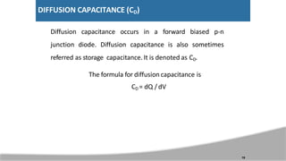 DIFFUSION CAPACITANCE (CD)
Diffusion capacitance occurs in a forward biased p-n
junction diode. Diffusion capacitance is also sometimes
referred as storage capacitance. It is denoted as CD.
The formula for diffusion capacitance is
CD = dQ / dV
19
 