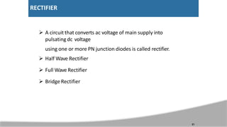 RECTIFIER
 A circuit that converts ac voltage of main supply into
pulsating dc voltage
using one or more PN junction diodes is called rectifier.
 Half Wave Rectifier
 Full Wave Rectifier
 Bridge Rectifier
21
 