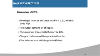 HALF WAVERECTIFIER
Disadvantage of HWR:
The ripple factor of half wave rectifier is 1.21, which is
quite high.
The output contains lot of ripples
The maximum theoretical efficiency is 40%.
The practical value will be quite less than this.
This indicates that HWR is quite inefficient.
31
 