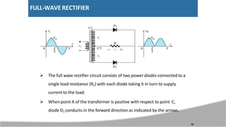 FULL-WAVE RECTIFIER
 The full wave rectifier circuit consists of two power diodes connected to a
single load resistance (RL) with each diode taking it in turn to supply
current to the load.
 When point A of the transformer is positive with respect to point C,
diode D1 conducts in the forward direction as indicated by the arrows.
32
 