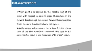 FULL-WAVE RECTIFIER
When point B is positive (in the negative half of the
cycle) with respect to point C, diode D2 conducts in the
forward direction and the current flowing through resistor
R is in the same direction for both half-cycles.
As the output voltage across the resistor R is the phasor
sum of the two waveforms combined, this type of full
wave rectifier circuit is also known as a “bi-phase” circuit.
33
 
