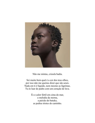 Não me mintas, crioula badia.
Sei muito bem qual é a cor dos teus olhos,
por isso não me queiras dizer que são azuis.
Nada em ti é líquido, nem mesmo as lágrimas.
Tu és luar de pedra com um coração de lava.
És o calor fértil em cima do mar,
a melodia da morna,
a paixão do batuko,
as pedras tristes do caminho.
 