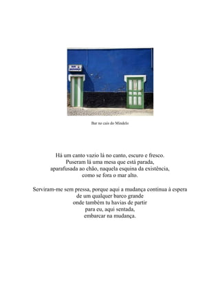 Bar no cais do Mindelo
Há um canto vazio lá no canto, escuro e fresco.
Puseram lá uma mesa que está parada,
aparafusada ao chão, naquela esquina da existência,
como se fora o mar alto.
Serviram-me sem pressa, porque aqui a mudança continua à espera
de um qualquer barco grande
onde também tu havias de partir
para eu, aqui sentada,
embarcar na mudança.
 