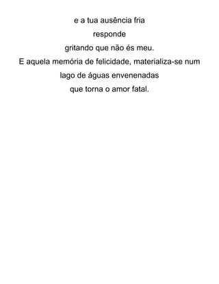 e a tua ausência fria
responde
gritando que não és meu.
E aquela memória de felicidade, materializa-se num
lago de águas envenenadas
que torna o amor fatal.
 