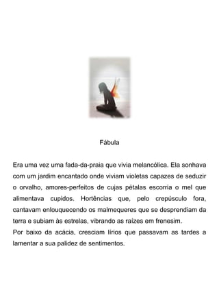 Fábula
Era uma vez uma fada-da-praia que vivia melancólica. Ela sonhava
com um jardim encantado onde viviam violetas capazes de seduzir
o orvalho, amores-perfeitos de cujas pétalas escorria o mel que
alimentava cupidos. Hortências que, pelo crepúsculo fora,
cantavam enlouquecendo os malmequeres que se desprendiam da
terra e subiam às estrelas, vibrando as raízes em frenesim.
Por baixo da acácia, cresciam lírios que passavam as tardes a
lamentar a sua palidez de sentimentos.
 