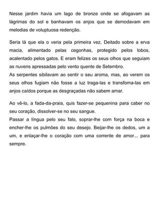 Nesse jardim havia um lago de bronze onde se afogavam as
lágrimas do sol e banhavam os anjos que se demodavam em
melodias de voluptuosa redenção.
Seria lá que ela o veria pela primeira vez. Deitado sobre a erva
macia, alimentado pelas cegonhas, protegido pelos lobos,
acalentado pelos gatos. E eram felizes os seus olhos que seguiam
as nuvens apressadas pelo vento quente de Setembro.
As serpentes sibilavam ao sentir o seu aroma, mas, ao verem os
seus olhos fugiam não fosse a luz traga-las e transfoma-las em
anjos caídos porque as desgraçadas não sabem amar.
Ao vê-lo, a fada-da-praia, quis fazer-se pequenina para caber no
seu coração, dissolver-se no seu sangue.
Passar a língua pelo seu falo, soprar-lhe com força na boca e
encher-lhe os pulmões do seu desejo. Beijar-lhe os dedos, um a
um, e enlaçar-lhe o coração com uma corrente de amor... para
sempre.
 