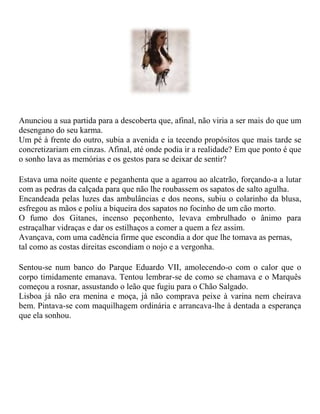 Anunciou a sua partida para a descoberta que, afinal, não viria a ser mais do que um
desengano do seu karma.
Um pé à frente do outro, subia a avenida e ia tecendo propósitos que mais tarde se
concretizariam em cinzas. Afinal, até onde podia ir a realidade? Em que ponto é que
o sonho lava as memórias e os gestos para se deixar de sentir?
Estava uma noite quente e peganhenta que a agarrou ao alcatrão, forçando-a a lutar
com as pedras da calçada para que não lhe roubassem os sapatos de salto agulha.
Encandeada pelas luzes das ambulâncias e dos neons, subiu o colarinho da blusa,
esfregou as mãos e poliu a biqueira dos sapatos no focinho de um cão morto.
O fumo dos Gitanes, incenso peçonhento, levava embrulhado o ânimo para
estraçalhar vidraças e dar os estilhaços a comer a quem a fez assim.
Avançava, com uma cadência firme que escondia a dor que lhe tomava as pernas,
tal como as costas direitas escondiam o nojo e a vergonha.
Sentou-se num banco do Parque Eduardo VII, amolecendo-o com o calor que o
corpo timidamente emanava. Tentou lembrar-se de como se chamava e o Marquês
começou a rosnar, assustando o leão que fugiu para o Chão Salgado.
Lisboa já não era menina e moça, já não comprava peixe à varina nem cheirava
bem. Pintava-se com maquilhagem ordinária e arrancava-lhe à dentada a esperança
que ela sonhou.
 