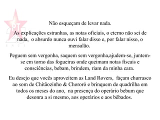 Não esqueçam de levar nada. As explicações estranhas, as notas oficiais, o eterno não sei de nada,  o absurdo nunca ouvi falar disso e, por falar nisso, o mensalão.  Peguem sem vergonha, saquem sem vergonha,ajudem-se, juntem-se em torno das fogueiras onde queimam notas fiscais e consciências, bebam, brindem, riam da minha cara.  Eu desejo que vocês aproveitem as Land Rovers,  façam churrasco ao som de Chitãozinho & Chororó e brinquem de quadrilha em todos os meses do ano,  na presença do operário bebum que desonra a si mesmo, aos operários e aos bêbados.   