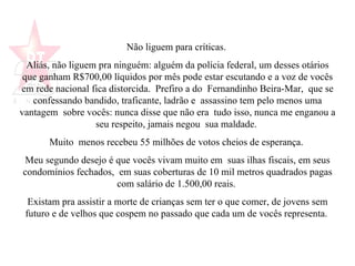 Não liguem para críticas.  Aliás, não liguem pra ninguém: alguém da polícia federal, um desses otários que ganham R$700,00 líquidos por mês pode estar escutando e a voz de vocês em rede nacional fica distorcida.  Prefiro a do  Fernandinho Beira-Mar,  que se confessando bandido, traficante, ladrão e  assassino tem pelo menos uma vantagem  sobre vocês: nunca disse que não era  tudo isso, nunca me enganou a seu respeito, jamais negou  sua maldade.  Muito  menos recebeu 55 milhões de votos cheios de esperança.  Meu segundo desejo é que vocês vivam muito em  suas ilhas fiscais, em seus condomínios fechados,  em suas coberturas de 10 mil metros quadrados pagas com salário de 1.500,00 reais.  Existam pra assistir a morte de crianças sem ter o que comer, de jovens sem futuro e de velhos que cospem no passado que cada um de vocês representa.   
