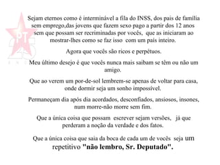 Sejam eternos como é interminável a fila do INSS, dos pais de família sem emprego,das jovens que fazem sexo pago a partir dos 12 anos  sem que possam ser recriminadas por vocês,  que as iniciaram ao mostrar-lhes como se faz isso  com um país inteiro.  Agora que vocês são ricos e perpétuos. Meu último desejo é que vocês nunca mais saibam se têm ou não um amigo.  Que ao verem um por-de-sol lembrem-se apenas de voltar para casa, onde dormir seja um sonho impossível.  Permaneçam dia após dia acordados, desconfiados, ansiosos, insones, num morre-não morre sem fim.  Que a única coisa que possam  escrever sejam versões,  já que perderam a noção da verdade e dos fatos.  Que a única coisa que saia da boca de cada um de vocês  seja  um repetitivo  "não lembro, Sr. Deputado".   