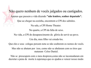 Não quero nenhum de vocês julgados ou castigados.   Apenas que passem a vida dizendo  "não lembro, senhor deputado".   Que ao chegar na cozinha, encontrem a CPI dos salmões.  Na sala, a CPI Home Theater.  No quarto, a CPI da falta de sexo.  Na vida, a CPI do desaparecimento da  glória de servir ao povo.  Um dia, meu filho vai estuda-los.  Que eles e seus  colegas percam nota se não souberem os nomes de vocês.  Mas não se abatam por  isso, como não se abalaram com os tiros que mataram  Celso Daniel.  Não se  preocupem com o meu desprezo,como não se incomodaram em decretar a pena de  morte à esperança que os ajudou a vencer nosso medo .  