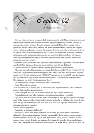 10
Eles não estavam mais na pequena cidade entre montanhas onde Klaus costumava morar, ali
era um lugar sombrio, escuro, úmido, correntes espalhadas por todos os lados, caveiras, e
gritos de dor, muitos gritos de dor, eles gritavam mandando Klaus fugir, mas ele estava
paralisado, imóvel, observando como ali era. Se escutava chicotadas e passou por ele pelo
menos vinte anjos, não anjos comuns, eles estavam de preto, com olhar sombrio, o eco da voz
de alguém estava se espalhando e dizia “eu vi o corvo, ele tinha olhos de sangue” essa voz
gritava essas palavras desesperadamente, por um momento Klaus quis fugir, ele viu esses
vinte anjos carregarem um corpo, e um desses anjos se voltou para Morgana, se curvou, e
perguntou com voz tremula:
- Oh minha Deusa, oque devo fazer com esse? Deve queimar no fogo eterno? Devo dar paz a
sua alma? Ou o faço geme de dor ate que seu ultimo musculo saia do lugar?
- Coloque sua alma de volta no corpo e o algeme, já resolverei o problema dele.
Morgana respondeu, Klaus se apavorou, onde ele tinha se metido? Ali era o “inferno”? Ele
achou que a seguindo encontraria as respostas, mas estava com mais duvidas ainda, que era
aquele povo? Porque a chamaram de “DEUSA”? oque ela era na verdade? E oque queria com
ele? As palavras do anjo ficaram rodando em usa cabeça “Devo queimar no fogo eterno?
Devo da paz a sua alma? Ou faço gemer de dor...”.
Ele implorou que Morgana falasse oque estava acontecendo.
- Calma Klaus, não se assuste.
Era fácil dizer não se assuste, mas se assustar era uma reação automática, até o vento que
passava fazia barulhos que dava medo.
- Venha comigo Klaus, vou lhe mostra oque tem por aqui. (ela riu zombeteira)
Assustado demais para falar ele apenas concordou com a cabeça, e segui ela.
- Veja, todas essas pessoas eu as troce, todas passaram pelas fases que você passou até chegar
aqui. Todas tinham duvidas. Todas imploravam por ajuda. Eu as enchi de ódio, como fiz com
você, até que não suportassem mais esse peso. E as troce, não digo que encontraram a paz,
pois aqui, ninguém a encontra.
Mesmo tremulo preguntou:
- Porque eles te chamaram de Deusa?
- Porque sou a deusa deles. Olhe para mim, não achastes que eu era apenas uma morta,
achastes?... Bem querido, engastes. Eu sou o pior pesadelo, dentre todas as coisas, sempre
meti mais medo. E eu não sou anjo do bem. Meu mundo é esse, escuro e sombrio, nuvens
pretas e restos mortais de todos que tentaram fugir daqui. Os segredos desse mundo ficam
nele. PARA SEMPRE. Uma eternidade de sofrimento DE PERCAS de DORES. De ódio. DE
 