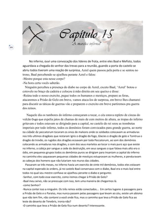101
No inferno, ouvi uma convocação dos lideres de frota, entre eles Baal e Mefisto, todos
aguardava a chegada do senhor das trevas para a reunião, guando a porta do castelo se
abriu todos tiveram uma reação de surpresa, Azrel quem passou pela porta e se sentou no
trono, Baal percebendo se ajoelhou perante Azrel e falou:
-Mestre porque esta nesse corpo?
-Na hora certa vocês saberão.
Ninguém percebeu a presença do diabo no corpo de Azrel, exceto Baal, ‘Azrel’ botou o
cotovelo no braço da cadeira e colocou á mão direita em seu queixo e disse:
-Reúna todo o nosso exercito, pegue todos os humanos e mestiços, prepare as feras,
atacaremos a Prisão de Gelo em breve, vamos ataca-los de surpresa, em breve lhes chamarei
para discutir as táticas de guerras vão e preparem o exercito em breve partiremos pra guerra
dos reinos.
Naquele dia os tambores do inferno começaram a tocar, o céu estava repleto de cinzas do
vulcão Dugo que expelia jatos de chamas de mais de cem metros de altura, as tropas do inferno
gritavam e todos estavam se dirigindo para a capital, no castelo do rei soou as trombetas
imperiais por todo inferno, todos os demônios foram convocados para grande guerra, ao norte
na cidade de peccatorum tocaram os sinos de malsons onde os soldados colocavam as armaduras
nos três ultimos dragãoes que restaram Ignis o dragão do fogo, Glacies o dragão de gelo e Tonitrua o
dragão do trovão, os rugidos dos dragões ecoavam por toda Peccatorum, ao som dos demônios
colocando as armaduras nos dragões, o som dos seus martelos ao tocar o mais puro aço que existe
no inferno, a cobiça por sangue a cede da destruição, em seus sangues o que falava mais alto era o
ódio, em pequenos grupos todos os demônios puros se dirigiam para Insaniam a capital do inferno
no caminho eles saqueavam pequenas cidades de mestiços estupravam as mulheres, e penduravam
as cabeças dos homens que não lutariam nos muros das cidades.
Passaram-se três meses, no inferno havia um exercito de vinte mil demônios, todos eles estavam
na capital esperado às ordens, já no castelo Baal conversava com o diabo, Baal era o mais leal entre
todos no qual seu mestre confiava se ajoelhou perante o diabo e pergunto:
-Senhor, com todo esse exercito, como iremos chegar à Prisão de Gelo?
-Baal meu servo, não se preocupe com isso, tem uma maneira de chegarmos lá.
-como Senhor?
-Nunca contei isso a ninguém. Os três reinos estão conectados... Em certos lugares á passagens para
a Prisão de Gelo e o Paraíso, mas nunca passem pelas passagens que levam ao céu, existe um abismo
que não tem fim, não contarei a você onde fica, mas o caminho que leva a Prisão de Gelo fica ao
leste do deserto de Tenebris, ironia não?
-O caminho que leva a Prisão de Gelo fica num deserto? Interessante.
 