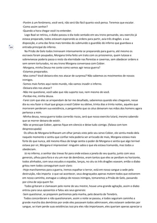 102
-Porém á um fenômeno, você verá, não será tão fácil quanto você pensa. Teremos que escalar.
-Como assim senhor?
-Quando a hora chegar você ira entender.
Logo Baal se retirou, o diabo passou o dia todo sentado em seu trono pensando, seu exercito já
estava preparado, todos estavam esperando as ordens para partir, avia três dragões a sua
disposição, e uma das feras mais temidas do submundo o guardião do inferno que guardava a
entrada principal do inferno.
Na Prisão de Gelo todos treinavam intensamente se preparando para guerra, até mesmo os
escravos foram poupados, Morgana tinha feito um trato com os prisioneiros, quem lutasse e
sobrevivesse poderia passa o resto da eternidade nas florestas e cavernas, sem obedecer ordens e
sem serem torturados, no seu trono Morgana conversava com Cobier.
-Morgana, minha Deusa me conte como vamos agir nessa guerra?
-Estamos preparados.
-Mas como? Você deixara eles nos atacar de surpresa? Não sabemos os movimentos de nossos
inimigos.
-Somos mais fortes aqui neste mundo, não vamos invadir o inferno.
-Deixara eles nos atacar?
-Não me questione, você sabe que não suporto isso, nem mesmo de você.
-Perdoe-me, minha deusa.
-Farei com que eles se arrependam de ter me desafiado, saberemos quando eles chegarem, nesse
dia eu vou fazer o ritual que graças a você Cobier eu obtive, trinta dias e trinta noites, aqueles que
morrerem perderam sua existência, o pergaminho que os céus deixaram nas mãos dos homens agora
pertence a mim.
-Minha deusa, nessa guerra todos correrão riscos, será que nosso exercito lutará, mesmo sabendo
que se morrer deixara de existir.
-Não se preocupe Cobier, apenas fique em silencio e deixe tudo comigo. (falava com tom
despreocupada)
Os olhos de Morgana brilhavam um olhar jamais visto pelo seu servo Cobier, ele sentiu medo dela
naquele momento e sentiu que confiar nela poderia ser arriscado de mais, Morgana estava mais
forte do que nunca, até mesmo Klaus de longe sentia o poder de Morgana e sentia que algo terrível
estava por vir, Morgana é imprevisível ninguém sabia o que ela estava tramando, mas todos a
obedeciam.
Já no inferno, o senhor das trevas foi para onde estava a janela do seu quarto, junto com seus
generais, olhou para fora e viu um mar de demônios, eram tantos que eles se perdiam no horizonte,
todos alinhados, com seus escudos e espadas, lanças, no céu os três dragões voavam, então o diabo
gritou nem todos conseguiram ouvir claro:
-Hoje marcharemos para a guerra, iremos espalhar o terror, está em nosso sangue a sede pela
destruição, não importa o que vai acontecer, seus desgraçados apenas matem todos que estiverem
em nosso caminho, esmague a cabeça de nossos inimigos, tomaremos a Prisão de Gelo, passando
por cima de seja quem for.
Todos gritaram e clamavam pelo nome de seu mestre, houve uma grande agitação, assim o diabo
entrou para seus aposentos e falou aos seus generais:
-Sem questionar, se preparem partiremos pela manha, pelo deserto de Tenebris.
Todos concordaram e não questionaram, assim a noite se passou, e todos seguiram caminho a
grande marcha dos demônios por onde eles passavam todos admiravam, eles estavam sedentes por
sangue, se iriam perde suas existências isso pra eles não importavam, eles queriam apenas apreciar o
 