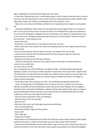 105
logo o diabo(ainda no corpo de Azrel) chegou para ele e disse:
-O clima não é favorável para nós, o inverno deste lugar é o pior de todos, conhecido como o inverno
da morte, mas não se preocupe eu sou o senhor das trevas, logo queimaremos tudo, ninguém neste
lugar pode comigo, não importa o que Morgana tente ela vai perecer no fim.
Baal sentiu-se um pouco confortável, realmente seria impossível perde esta guerra assim pensou
ele.
No palácio de Morgana, Klaus estava em seus aposentos quando alguém bateu em sua porta ao
abri era um anjo de morte e disse a ele que ela queria o ver imediatamente, logo ele se aprontou e
foi ao encontro de Morgana, chegando lá ele se surpreendeu ao ver alguém no qual ele pensou que
nunca mais iria ver. Morgana se aproximou dele e sussurrou em seus ouvidos “vocês tem muito o
que conversar.” Assim perguntou ele:
- porque Samanta?
- Me perdoe, a vontade de ficar ao seu lado era maior que a de viver.
-mulher como você é tola, tivesses-te a chance de recomeça tudo de novo, ninguém aqui teria uma
chance dessas.
- há coisas nessa vida que não vale apena recomeça, meu desejo é ficar ao seu lado.
- você ao menos sabe que está acontecendo aqui? Estamos em guerra, logo isso tudo irá se
transformara em um inferno.
- Morgana já me informou de tudo que aconteceu.
Klaus foi à direção dela e tocou em seus cabelos, botou a mão sobre o resto de Samanta e
sussurrou nos ouvidos dela:
-Eu senti muita a sua falta.
Ela se surpreendeu seus olhos brilharam e ela apenas o beijo. Um tempo depois doze guardas
vigiando o castelo, em cima das muralhas quando de repente eles viram uma mulher suspeita vindo
em direção deles, ao lado dela havia nove lobos seus cabelos brancos, porem um pouco magra mais
com certa beleza, ela estava vestindo um vestido longo que também era branco, ela chegou ao
castelo e gritou aos guardas:
- Tenho algo a tratar com sua Deusa, por favor, avise a Morgana que Natasha deseja vê-la.
Assim um dos guardas, foi até Morgana avisa-la, logo ele retornou e ordenou aos outros que
abrissem os portões, ela foi escoltado pelo mesmo anjo que foi avisar Morgana de sua chegada, e
levando ela até os aposentos de Morgana, ninguém ali tinha visto aquela mulher antes, ao chegar à
porta onde Morgana estava e disse para que os lobos ficassem lá então Natasha disse aos lobos:
-Esperem por mim meus anjos logo estarei de volta.
Assim ela entrou pela porta e falou com Morgana:
- Olá minha deusa, com tem passado?
- Ótima e você?
- Não tanto como você, mas tenho algo importante para lhe dizer.
- estou ouvindo pode falar.
- Meus lobos farejaram algo um tanto peculiar.
- O que seria?
- ‘Eles’ estão aqui.
- Finalmente! (rizadas)
- Minha Deusa eu foi pessoalmente à muralha eles terão que escalar e descer pelas escadas de gelo
do lado de cá, porém, a subida será arriscada, o que quer que eu faço minha senhora?
- Você me serviu bem Natasha, durante esses séculos, agora eu farei o ritual, aqueles que caírem da
muralha morrerão e nunca mais retornaram, todos aqueles que perderem sua vida seram pagados.
 