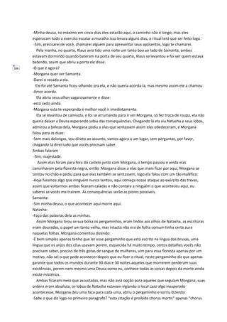 106
-Minha deusa, no máximo em cinco dias eles estarão aqui, o caminho não é longo, mas eles
esperaram todo o exercito escalar a muralha isso levara alguns dias, o ritual terá que ser feito logo.
-Sim, precisarei de você, chamarei alguém para apresentar seus aposentos, logo te chamarei.
Pela manha, no quarto, Klaus avia tido uma noite um tanto boa ao lado de Samanta, ambos
estavam dormindo quando bateram na porta de seu quarto, Klaus se levantou e foi ver quem estava
batendo, assim que abriu a porta ele disse:
-O que é agora?
-Morgana quer ver Samanta.
-Darei o recado a ela.
Ele foi até Samanta ficou olhando pra ela, e não queria acorda-la, mas mesmo assim ele a chamou:
-Amor acorda.
Ela abriu seus olhos vagarosamente e disse:
-está cedo ainda.
-Morgana esta te esperando é melhor você ir imediatamente.
Ela se levantou de camisola, e foi se arrumando para ir ver Morgana, só fez troca de roupa, ela não
queria deixar a Deusa esperando sabia das consequências. Chegando lá ela viu Natasha e seus lobos,
admirou a beleza dela, Morgana pediu a elas que sentassem assim elas obedeceram, e Morgana
falou para as duas:
-Sem mais delongas, vou direto ao assunto, vamos agora a um lugar, sem perguntas, por favor,
chegando lá direi tudo que vocês precisam saber.
Ambas falaram
-Sim, majestade.
Assim elas foram para fora do castelo junto com Morgana, o tempo passou e ainda elas
caminhavam pela floresta negra, então Morgana disse a elas que iriam ficar por aqui, Morgana se
sentou no chão e pediu para que elas também se sentassem, logo ela falou com um tão maléfico:
-Hoje faremos algo que ninguém nunca tentou, aqui começa nosso ataque ao exército das trevas,
assim que voltarmos ambas ficaram caladas e não contara a ninguém o que aconteceu aqui, eu
saberei se vocês me traírem. As consequências serão as piores possíveis.
Samanta:
-Sim minha deusa, o que acontecer aqui morre aqui.
Natasha:
-Faço das palavras dela as minhas.
Assim Morgana tirou se sua bolsa os pergaminhos, eram lindos aos olhos de Natasha, as escrituras
eram douradas, o papel um tanto velho, mas intacto não era de folha comum tinha certa aura
naquelas folhas. Morgana comentou dizendo:
-É bem simples apenas tenho que ler esse pergaminho que está escrito na língua das bruxas, uma
língua que os anjos dos céus usavam porem, esquecida há muito tempo, certos detalhes vocês não
precisam saber, preciso de três gotas de sangue de mulheres, vim para essa floresta apenas por um
motivo, não sei o que pode acontecer depois que eu fizer o ritual, neste pergaminho diz que apenas
garante que todos os mundos durante 30 dias e 30 noites aqueles que morrerem perderam suas
existências, porem nem mesmo uma Deusa como eu, conhece todas as coisas depois da morte ainda
existe mistérios.
Ambas ficaram meio que assustadas, mas não avia opção para aqueles que seguiam Morgana, suas
ordens eram absoluta, os lobos de Natasha estavam vigiando o local caso algo inesperado
acontecesse, Morgana deu uma faca para cada uma, abriu o pergaminho e sorriu dizendo:
-Sabe o que diz logo no primeiro paragrafo? “esta citação é proibida chorus mortis” apenas “chorus
 