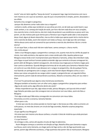 107
mortis” esta em latim significa ”dança da morte” se preparem logo, logo terminaremos com isso e
nem mesmo eu sei o que vai acontecer, aqui diz que o encantamento é simples, porem, devastador o
seu efeito.
Samanta criou coragem e perguntou:
-porque não devemos contar nada sobre isso a ninguém?
-contarei a vocês, ambas aqui venderam as suas almas pra mim, sei de tudo que vocês fazem o que
vocês sentem, e se a ameaça de traição de vocês, por hora não tem nada disso em seus corações,
meu exercito teme a morte eterna, eles tem medo de perderem suas existências eu posso senti isso,
porem, um dos motivos pelo qual viemos para a floresta é que ninguém pode sabe o real proposito
desse ritual, alguns já devem desconfiar, mas eu direi a todos que apenas quem terá a morte eterna
será o exercito do diabo, assim eles lutaram com todas as forças, isso é algo que não sairá daqui.
-Minha deusa como você vai convencê-los que somente o exercito dos demônios irão ter a morte
eterna?
-Eu sei oque fazer, e disso você não tem nada haver, vamos começar a chorus mortis.
-Sim minha deusa!
Sobre o luar Morgana pegou o pergaminho e começou a ler, quanto mais ela lia o brilho do papel se
reluzia, mas nada acontecia, elas apenas viam a neve caindo pelo chão, àquelas palavras que
Morgana estava lendo eram incompreensíveis para Natasha e Samanta, ambas não entendiam nada,
uma língua no qual nenhum humano poderia entender algo que somente as bruxas conseguiam ler,
porem além de Morgana, Gabriel conseguia ler, ele ensinava essa magia para os homens magos para
lutar contra os demônios. Quando Morgana terminou de ler ela pediu para Samanta e Natasha fazer
um corte em sua mão direita e que deixasse cair o sangue no pergaminho, não de qualquer forma,
mas fazendo um pentagrama com o sangue, assim elas fizeram depois Morgana cortou a sua e
deixou que caísse uma gota de seu sangue sobre o papel, o pergaminho por um segundo brilhou
intensamente, porem nada de extraordinário aconteceu, Natasha se levantou olhou em seu redor e
disse:
-É só isso? Eu pensando que alguma coisa monstruosa aconteceria.
Morgana também se levantou com um olhar serio, pegou o pergaminho e perguntou para ambas:
-Alguma de vocês sentiu algo diferente dentro de vocês?
Ambas responderam que não, algo estava errado, pensou Morgana, será que ela tinha errado?
Logo Natasha percebeu que não conseguia mais se comunicar com seus lobos, assim ela falou a
Morgana:
-Tem algo errado aqui! Não estou conseguindo me comunicar com meus lobos.
Intrometeu-se entre a conversa, Samanta falando:
-olhem para o céu.
A neve que caia do céu estava parada no mesmo lugar e não tocava ao chão, sobre as árvores um
vulto passou, no meio das árvores um circulo de fogo ascendeu, Natasha surpresa perguntou
espantada:
-O que significa isso Morgana?
-Há coisas que nem mesmo uma deusa conhece, o mundo é cheio de mistérios que ainda precisam
ser desvendados.
-E o que faremos?
-Se entregue a eles, vamos até aqueles círculos de fogo lá saberemos.
Assim Morgana começou a caminhar em direção ao fogo, Natasha olhou para Samanta e seguiu
sua Deusa, assim como Samanta, ao chegar perto do fogo sentiu a dor do fogo queimando suas
pernas, porem algo diferente aconteceu, o fogo queimava elas porem não as machucavam, Morgana
 