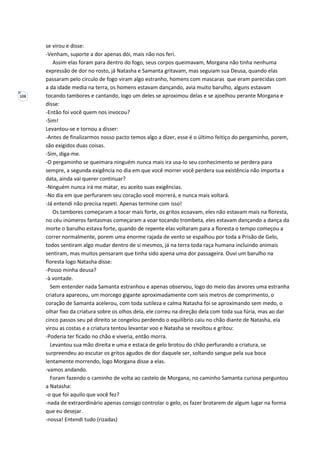 108
se virou e disse:
-Venham, suporte a dor apenas dói, mais não nos feri.
Assim elas foram para dentro do fogo, seus corpos queimavam, Morgana não tinha nenhuma
expressão de dor no rosto, já Natasha e Samanta gritavam, mas seguiam sua Deusa, quando elas
passaram pelo circulo de fogo viram algo estranho, homens com mascaras que eram parecidas com
a da idade media na terra, os homens estavam dançando, avia muito barulho, alguns estavam
tocando tambores e cantando, logo um deles se aproximou delas e se ajoelhou perante Morgana e
disse:
-Então foi você quem nos invocou?
-Sim!
Levantou-se e tornou a disser:
-Antes de finalizarmos nosso pacto temos algo a dizer, esse é o último feitiço do pergaminho, porem,
são exigidos duas coisas.
-Sim, diga-me.
-O pergaminho se queimara ninguém nunca mais ira usa-lo seu conhecimento se perdera para
sempre, a segunda exigência no dia em que você morrer você perdera sua existência não importa a
data, ainda vai querer continuar?
-Ninguém nunca irá me matar, eu aceito suas exigências.
-No dia em que perfurarem seu coração você morrerá, e nunca mais voltará.
-Já entendi não precisa repeti. Apenas termine com isso!
Os tambores começaram a tocar mais forte, os gritos ecoavam, eles não estavam mais na floresta,
no céu inúmeros fantasmas começaram a voar tocando trombeta, eles estavam dançando a dança da
morte o barulho estava forte, quando de repente elas voltaram para a floresta o tempo começou a
correr normalmente, porem uma enorme rajada de vento se espalhou por toda a Prisão de Gelo,
todos sentiram algo mudar dentro de si mesmos, já na terra toda raça humana incluindo animais
sentiram, mas muitos pensaram que tinha sido apena uma dor passageira. Ouvi um barulho na
floresta logo Natasha disse:
-Posso minha deusa?
-à vontade.
Sem entender nada Samanta estranhou e apenas observou, logo do meio das árvores uma estranha
criatura apareceu, um morcego gigante aproximadamente com seis metros de comprimento, o
coração de Samanta acelerou, com toda sutileza e calma Natasha foi se aproximando sem medo, o
olhar fixo da criatura sobre os olhos dela, ele correu na direção dela com toda sua fúria, mas ao dar
cinco passos seu pé direito se congelou perdendo o equilíbrio caiu no chão diante de Natasha, ela
virou as costas e a criatura tentou levantar voo e Natasha se revoltou e gritou:
-Poderia ter ficado no chão e viveria, então morra.
Levantou sua mão direita e uma e estaca de gelo brotou do chão perfurando a criatura, se
surpreendeu ao escutar os gritos agudos de dor daquele ser, soltando sangue pela sua boca
lentamente morrendo, logo Morgana disse a elas.
-vamos andando.
Foram fazendo o caminho de volta ao castelo de Morgana, no caminho Samanta curiosa perguntou
a Natasha:
-o que foi aquilo que você fez?
-nada de extraordinário apenas consigo controlar o gelo, os fazer brotarem de algum lugar na forma
que eu desejar.
-nossa! Entendi tudo (rizadas)
 