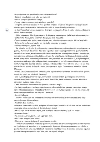 110
-Mas esse ritual não afetaria só o exercito de demônios?
-Deixe de coisa Cobier, você sabe que eu menti.
-Perdão Morgana. (abaixou a cabeça)
-Porque esta com o seu corpo original sem precisão?
-Morgana, assim que Nick saiu do meu quarto o corpo do corvo que me aprisionava rasgou e dele
meu antigo corpo apareceu e não sinto mais como se eu perdesse força com isso.
- é claro! Todos ficaram nos seus corpos de origem nessa guerra. Trate de voltar a treinar, não quero
inúteis no meu exercito.
Cobier estava com ódio dessas palavras de Morgana, mas sabia que ela faria de tudo para vencer.
-Certo minha Deusa, como assenhora desejar, eu darei meu jeito.
-Ótimo. Agora vá até o porão e leve as bruxas para salão dos rituais do castelo. IMEDIATAMENTE!
-Certo senhora, chamarei alguém pra me ajudar a carregar os corpos.
-Isso não me importa, apenas leve.
Ele saiu e foi em direção de onde os anjos estavam já se aquecendo e colocando armaduras para a
guerra, chamou um dos anjos e disse para segui-lo, o anjo o seguiu por caminhos que nunca tinha
ido dentro do castelo, estranhando o corpo em que ele estava, mas seguiram-no pelo caminhos que
nem ao menos sabia que existia, Cobier entregou-lhe uma chave e mandou que abrisse a porta da
frente, o anjo abriu, o cheiro de podre estava forte, os corpos das bruxas estão lá, o anjo carregou o
corpo de varias bruxas até o salão de rituais, carregou de três em três corpos até que não restasse
nenhum no porão. Quando retornou fechou a porta do porão e voltou a treinar um pouco sua mira
com as flechas no lado de fora do castelo junto de outros anjos. Cobier entrou no salão e falou a
Morgana:
-Pronto, Deusa, todos os corpos estão aqui, mas oque a senhora pretende, não lembras que quando
uma bruxa morre sua existência é apagada?
-Cale-se, desde pequena cresci aqui, convive com bruxas e sei bem que isso pode ser um mito,
algumas vezes ouvi o comentário que as almas delas ficam presas no tempo e podem retornar ao
corpo com ajuda de magia externa.
-...Mas não sobrou nenhuma bruxa, quem vai fazer essa magia?
-Eu. Cresci com bruxas e sei fazer encantamentos, não muito fortes, mas esse eu consigo, porém,
como não se sabe se esses mitos são verdadeiros pode ser muito perigoso e não irei me arriscar. Vá
onde esta os prisioneiros e me traga ela... Meredith.
-Sim minha Deusa.
Ele foi e voltou com ela, ainda se recuperando dos ferimentos que levou da vez que foi pega
desobedecendo, Morgana falou:
- Você tem duas escolhas.
- Me deixe fora dos seus planos, Morgana. Já irei lutar pela promessa de ser livre, não me envolva em
mais nada. (disse com um tom de derrotada, sem forças)
- Ou faz oque vou mandar ou morre, sem chance de ser livre. (rizadas) Qual sua escolha?
- O que você quer?
- Te deixarei viver se você for a um lugar para mim.
- Esta certo, Morgana, mas onde?
- Silencie-se e espere, deitasse ali no meio desse circulo.
Tinha um circulo feito de pó de algo queimado, os corpos das bruxas mais poderosas estão no meio
do circulo junto de Meredith os as outras ao redor do circulo, Morgana apaga as tochas e fecha as
janelas ficando em uma escuridão total, ela se senta no chão a frente do circulo e pronuncia algumas
palavras na língua das bruxas invocando Keys um espirito maligno.
 