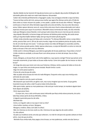 111
-Nycklar åkallar du har kommit till mig denna kvinna som nu erbjuder dig venaha till fängelse där
iskristaller glittra din makt min makt makt häxorna i årtusenden.
Cobier não entendia perfeitamente a linguagem usada, mas conseguia entende o oque ela falou
“invoco-te Keys venha até mim, possua essa mulher que agora lhe ofereço venha até a Prisão de
Gelo onde os cristais reluzem teu poder, o meu poder, o poder das bruxas dos milênios.” Morgana
continuava o ritual com olhos fechados segurando uma vela vermelha, mas essa vela não estava
acesa, Cobier apesar demorar anos ali, nunca tinha visto esse ritual e estava abismado com tudo e
esperava ansioso para oque iria acontecer, Meredith estava tremendo de medo, ela não entendia
nada que Morgana estava falando e nem porque tudo estava tão escuro mais do que de costume.
-Jag erbjuder Meredith, ta hennes kropp och kommer att behöva prata med dig, det serde annan
värld, ge mig dina krafter behöver hjälp, kom ge mig ett tecken på att jag hör.
Cobier ainda entendia oque ela falava até o momento “Te ofereço Meredith, tome o corpo dela e
venha, preciso falar com ti. Oh ser de outro mundo, traga-me teus poderes preciso de ajuda, venha
me de um sinal de que me ouves.” A vela que estava nas mãos de Morgana se ascendeu sozinha,
Meredith estava parada quieta, Cobier apenas observava, o corpo de Meredith se senta no meio de
todas as bruxas e fala com uma voz diferente.
-Então você é a famosa Morgana, que destruiu gerações de bruxas poderosas. O que devo a honra?
-Então a lenda era verdade, as bruxas ficam com almas presas no meio do tempo. Sou eu Keys,
Morgana.
-Exato, Morgana, as bruxas ficam sob minha vigilância, o que queres comigo? Pensei que jamais seria
invocado novamente, já que todas as bruxas estão mortas. Como tens poder de me invocar se não és
bruxa?
-Ao longo dos anos que morei com elas ouvi historias e feitiços, tenho a posse de todos os livros de
magia, e vi que tinha uma lenda jamais testada. Resolvi tentar a sorte.
-Diga-me como posso ajuda-la.
-Preciso de umas bruxas de volta.
-Não se pode retirar bruxas do meio do nada Morgana. Enquanto estou aqui essa mestiça esta
sofrendo do outro lado.
-Não me importo com ela, quero as bruxas.
-Me disseram que você tinha um gênio ruim, mas nunca imaginei que era tanto. O que ganho
trazendo bruxas de volta a vida? Eu perco toda minha diversão.
-Não quero todas, apenas as mais poderosas e não será por muito tempo, te mandarei alguém bem
forte depois da batalha.
-Verei oque posso fazer.
O corpo caiu, mas a vela continuava acesa indicando que Keys ainda estava presente, do outro
lado Keys estava perto da bruxa Michelle, e falou:
-A alguém querendo puxa-los de volta.
Michelle fala:
-Como, se ninguém sabe se isso aqui é real ou mito?
-Uma mulher resolveu arriscar, Morgana.
-Morgana, traidora. (falou com ódio no olhar)
-Não me interessa se ela traiu vocês ou não. Interessa-me que algumas de vocês voltem.
-Eu não voltarei.
-Só pela sua insolência serás uma das que voltaram, e se não for útil para ela quando voltares te farei
sofrer, mais do que já sofres.
Michelle ficou emburrada, Keys pegou cinco bruxas, as mais poderosas, sendo uma das Sanny a
 