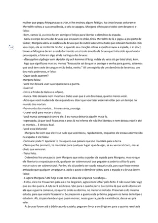 112
mulher que pegou Morgana para criar, e lhe ensinou alguns feitiços. As cinco bruxas voltaram e
Meredith voltou a sua consciência, a vela se apagou. Morgana olhou para todos com desprezo e
falou:
-Bom, vamos lá, as cinco faram comigo o feitiço para libertar o demônio da espada.
Abriu o corpo de uma das bruxas que estavam no chão, tirou Meredith de lá e jogou-a pra perto de
Cobier, Morgana abriu as costelas da bruxa que do outro lado sentia tudo que estavam fazendo com
seu corpo, ela se contorcia de dor, e quando seu coração estava exposto cravou a espada, e as cinco
bruxas e Morgana deram as mão formando um circulo envolta da bruxa que tinha sido apunhalada
pela espada, e falaram algo ainda na língua das bruxas:
- Återuppliva utgångar som skyddar dig och komma till krig, måste du veta att ger blod drick, kom.
Algo que significava mais ou menos “Ressuscite sai do que te protege e venha para guerra, sabemos
que você tem cede de sangue então beba, venha.” Ali um espirito de um demônio de levantou, um
dos mais poderosos, e falou:
-Oque vocês querem?
Morgana falou:
-Você me deixará usar sua espada para a guerra.
-Guerra?
-Entre a Prisão de Gelo e o inferno.
-Nunca. Não deixaria nem mesmo o diabo usar que é um dos meus, quanto menos você.
-Acho que você mudará de ideia quando eu dizer que vou fazer você vai voltar por um tempo no
mundo dos mortais.
-Pro mundo dos mortais... Interessante, prossiga.
-Usarei você para matar o diabo.
-Você nunca conseguirá contra ele. E eu nunca deixaria alguém mata-lo.
-Ingressado, já que você ficou anos e anos lá no inferno ele não lhe libertou e nem deixou você ir até
os mortais... E deixou Baal.
-Você esta blefando!
Morgana fez com que ele visse tudo que aconteceu, rapidamente, enquanto ele estava adormecido
na espada. E ele falou:
-Como ele pode?! Ajudarei te mas quero sua palavra que me mandará para a terra.
-Claro que lhe prometo, te mandarei para qualquer lugar que desejas, se eu vencer é claro, mas é
obvio que vencerei.
-Trato feito.
O demônio fez uma pacto com Morgana que selou o poder da espada para Morgana, mas no que
ele libertaria a espada para ela, qualquer ser sobrenatural que pegasse-a poderia utiliza-la para
matar outro ser sobrenatural. Porém, ela só poderia ser usada naquela sala, para que fosse menos
arriscado que qualquer um pegue-a. após o pacto o demônio voltou para a espada e a bruxa Sanny
falou:
- E agora Morgana? Até hoje estas com a ideia da vingança na cabeça...
- Estou, eles me trouxeram para cá e me largaram, agora iram sofrer pelo feito. E não ouse fazer algo
que eu não queira. A luta será em breve. Vão para o quarto perto da cozinha lá que vocês dormiram
até que a guerra comesse, no quarto onde eu dormia, no menor e mofado. Preservei-o do mesmo
estado, para que vocês ficassem lá. Se preparem a guerra esta próxima, peguem os livros de feitiço e
estudem. Ah, só para lembrar que quem morrer, nessa guerra, perde a existência, dessa vez pra
valer.
As bruxas foram até a biblioteca do castelo, pegaram livros e se dirigiram para o quarto revoltada
 