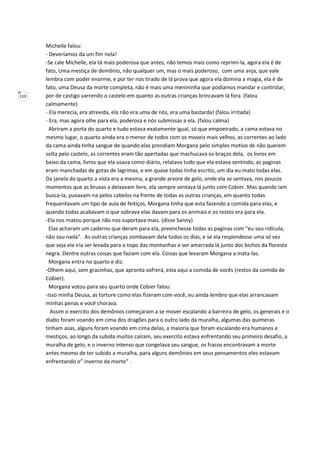 113
Michelle falou:
- Deveríamos da um fim nela!
-Se cale Michelle, ela tá mais poderosa que antes, não temos mais como reprimi-la, agora ela é de
fato, Uma mestiça de demônio, não qualquer um, mas o mais poderoso, com uma anja, que vale
lembra com poder enorme, e por ter nos tirado de lá prova que agora ela domina a magia, ela é de
fato, uma Deusa da morte completa, não é mais uma menininha que podíamos mandar e controlar,
por de castigo varrendo o castelo em quanto as outras crianças brincavam lá fora. (falou
calmamente)
- Ela merecia, era atrevida, ela não era uma de nós, era uma bastarda! (falou irritada)
- Era, mas agora olhe para ela, poderosa e nós submissas a ela. (falou calma)
Abriram a porta do quarto e tudo estava exatamente igual, só que empoeirado, a cama estava no
mesmo lugar, o quarto ainda era o menor de todos com os moveis mais velhos, as correntes ao lado
da cama ainda tinha sangue de quando elas prendiam Morgana pelo simples motivo de não querem
solta pelo castelo, as correntes eram tão apertadas que machucava os braços dela, os livros em
baixo da cama, livros que ela usava como diário, relatava tudo que ela estava sentindo, as paginas
eram manchadas de gotas de lagrimas, e em quase todas tinha escrito, um dia eu mato todas elas.
Da janela do quarto a vista era a mesma, a grande arvore de gelo, onde ela se sentava, nos poucos
momentos que as bruxas a deixavam livre, ela sempre sentava lá junto com Cobier. Mas quando iam
busca-la, puxavam-na pelos cabelos na frente de todas as outras crianças, em quanto todas
frequentavam um tipo de aula de feitiços, Morgana tinha que esta fazendo a comida para elas, e
quando todas acabavam o que sobrava elas davam para os animais e os restos era para ela.
-Ela nos matou porque não nos suportava mais. (disse Sanny)
Elas acharam um caderno que deram para ela, preenchesse todas as paginas com “eu sou ridícula,
não sou nada”. As outras crianças zombavam dela todos os dias, e se ela respondesse uma só vez
que seja ela iria ser levada para o topo das montanhas e ser amarrada lá junto dos bichos da floresta
negra. Dentre outras coisas que faziam com ela. Coisas que levaram Morgana a mata-las.
Morgana entra no quarto e diz:
-Olhem aqui, sem gracinhas, que apronta sofrerá, esta aqui a comida de vocês (restos da comida de
Cobier).
Morgana votou para seu quarto onde Cobier falou:
-Isso minha Deusa, as torture como elas fizeram com você, eu ainda lembro que elas arrancavam
minhas penas e você chorava.
Assim o exercito dos demônios começaram a se mover escalando a barreira de gelo, os generais e o
diabo foram voando em cima dos dragões para o outro lado da muralha, algumas das quimeras
tinham asas, alguns foram voando em cima delas, a maioria que foram escalando era humanos e
mestiços, ao longo da subida muitos caíram, seu exercito estava enfrentando seu primeiro desafio, a
muralha de gelo, e o inverno intenso que congelava seu sangue, os fracos encontravam a morte
antes mesmo de ter subido a muralha, para alguns demônios em seus pensamentos eles estavam
enfrentando o” inverno da morte” .
 