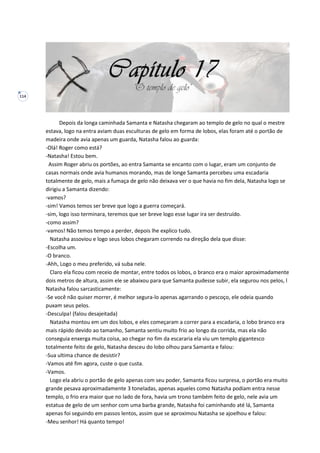 114
Depois da longa caminhada Samanta e Natasha chegaram ao templo de gelo no qual o mestre
estava, logo na entra aviam duas esculturas de gelo em forma de lobos, elas foram até o portão de
madeira onde avia apenas um guarda, Natasha falou ao guarda:
-Olá! Roger como está?
-Natasha! Estou bem.
Assim Roger abriu os portões, ao entra Samanta se encanto com o lugar, eram um conjunto de
casas normais onde avia humanos morando, mas de longe Samanta percebeu uma escadaria
totalmente de gelo, mais a fumaça de gelo não deixava ver o que havia no fim dela, Natasha logo se
dirigiu a Samanta dizendo:
-vamos?
-sim! Vamos temos ser breve que logo a guerra começará.
-sim, logo isso terminara, teremos que ser breve logo esse lugar ira ser destruído.
-como assim?
-vamos! Não temos tempo a perder, depois lhe explico tudo.
Natasha assoviou e logo seus lobos chegaram correndo na direção dela que disse:
-Escolha um.
-O branco.
-Ahh, Logo o meu preferido, vá suba nele.
Claro ela ficou com receio de montar, entre todos os lobos, o branco era o maior aproximadamente
dois metros de altura, assim ele se abaixou para que Samanta pudesse subir, ela segurou nos pelos, l
Natasha falou sarcasticamente:
-Se você não quiser morrer, é melhor segura-lo apenas agarrando o pescoço, ele odeia quando
puxam seus pelos.
-Desculpa! (falou desajeitada)
Natasha montou em um dos lobos, e eles começaram a correr para a escadaria, o lobo branco era
mais rápido devido ao tamanho, Samanta sentiu muito frio ao longo da corrida, mas ela não
conseguia enxerga muita coisa, ao chegar no fim da escararia ela viu um templo gigantesco
totalmente feito de gelo, Natasha desceu do lobo olhou para Samanta e falou:
-Sua ultima chance de desistir?
-Vamos até fim agora, custe o que custa.
-Vamos.
Logo ela abriu o portão de gelo apenas com seu poder, Samanta ficou surpresa, o portão era muito
grande pesava aproximadamente 3 toneladas, apenas aqueles como Natasha podiam entra nesse
templo, o frio era maior que no lado de fora, havia um trono também feito de gelo, nele avia um
estatua de gelo de um senhor com uma barba grande, Natasha foi caminhando até lá, Samanta
apenas foi seguindo em passos lentos, assim que se aproximou Natasha se ajoelhou e falou:
-Meu senhor! Há quanto tempo!
 