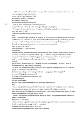115
A estatua abriu seus olhos Samanta não se surpreendeu tanto, mas se perguntou se era esse o tal
mestre, e logo ele respondeu dizendo:
-minha queria! O que devo a sua visita?
-vim lhe pedir um favor meu mestre.
-e o que seria minha filha?
-esta mulher quer se torna uma de nos.
Assim ele olhou fixamente para Samanta e perguntou:
-então realmente você deseja se torna uma guardiã do templo de gelo?
Ela ficou em silencio, ele se levantou de seu trono e foi até Samanta e lhe fez outra pergunta:
-você sabe quem eu sou?
Então ela respondeu com um tom meio tímido:
-não...
-eu era o deus desse lugar, bem antes de Morgana, as bruxas nunca ousaram me desafiar, nunca ouvi
conflito entre nos, porem eu vi o poder aterrorizador de Morgana a única que me desafiou, nunca vi
tamanho poder, tamanha ousadia, ela me deixou viver, mas a partir daquele dia ela se tornou a
deusa deste lugar e eu apenas mais um servo, aprisionado como estatua.
-você vai lutar nesta guerra?
-não minha filha! Eu estou morrendo.
-como assim?
-deixe-me explicar, eu diferente de vocês humanos eu não tenho alma sou apenas como as plantas e
as árvores, eu era apenas um protetor deste lugar, ao enfrentar Morgana perdi todas as minhas
forças, dentro de mim tem um cristal de gelo que permite que eu continue vivo, mas Morgana
quebrou metade dele, deste então ele vem diminuindo a cada Milênio.
-entendi.
-porem deixará duas discípulas você e Natasha, continuaram meu legado e serviram a deusa da
morte enquanto ela viver, incondicionalmente.
Ele pediu para Natasha se levantar e pediu para elas o seguirem, ele foi guiando elas até o topo do
templo no caminho ele falou a Samanta:
-Samanta, você sabe que tem um preço muito alto a se pagar para obter este poder?
-sim senhor! Mas qual seria esse preço?
-A dor que você nunca sentiu antes na sua vida.
-não entendi senhor.
-Natasha, mostre a ela.
Natasha pegou uma adaga e perfurou seu estomago, Samanta gritou:
-Não!
O som ecoou pelo templo, quando Natasha levantou sua camisa avia um buraco em sua pele, mas
não estava saindo sangue, saiu apenas uma vapor de gelo, então ela disse a Samanta:
-Eu já não tenho nenhum órgão por dentro, apenas um cristal que fica do lado onde ficava o coração,
traduzindo você perdera tudo que tem por dentro.
Samanta ficou surpresa, ao mesmo tempo pensou em desistir, mas naquele momento ela pensou
em Klaus e respondeu:
-Não importa a dor, vamos.
Assim elas foram seguindo ele até o topo do templo, chegando lá em cima dava para ver a muralha
de gelo no qual Samanta se surpreendeu e perguntou:
-nossa que muralha grande, quem a construiu?
O mestre logo olhou para a muralha admirando e responde:
 