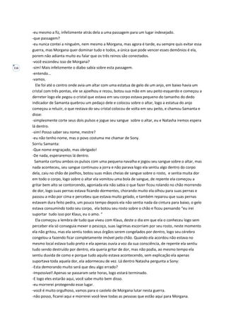 116
-eu mesmo a fiz, infelizmente atrás dela a uma passagem para um lugar indesejado.
-que passagem?
-eu nunca contei a ninguém, nem mesmo a Morgana, mas agora é tarde, eu sempre quis evitar essa
guerra, mas Morgana quer dominar tudo e todos, a única que pode vencer esses demônios é ela,
porem não adianta muito eu falar que os três reinos são conectados.
-você escondeu isso de Morgana?
-sim! Mais infelizmente o diabo sabia sobre esta passagem.
-entendo...
-vamos.
Ele foi até o centro onde avia um altar com uma estatua de gelo de um anjo, em baixo havia um
cristal com três pontas, ele se ajoelhou e rezou, botou sua mão em seu peito esquerdo e começou a
derreter logo ele pegou o cristal que estava em seu corpo estava pequeno do tamanho do dedo
indicador de Samanta quebrou um pedaço dele e colocou sobre o altar, logo a estatua do anjo
começou a reluzir, o que restava do seu cristal colocou de volta em seu peito, e chamou Samanta e
disse:
-simplesmente corte seus dois pulsos e jogue seu sangue sobre o altar, eu e Natasha iremos espera
lá dentro.
-sim! Posso saber seu nome, mestre?
-eu não tenho nome, mas o povo costuma me chamar de Sony.
Sorriu Samanta:
-Que nome engraçado, mas obrigado!
-De nada, esperaremos lá dentro.
Samanta cortou ambos os pulsos com uma pequena navalha e jogou seu sangue sobre o altar, mas
nada aconteceu, seu sangue continuou a jorra e não parava logo ela sentiu algo dentro do corpo
dela, caiu no chão de joelhos, botou suas mãos cheias de sangue sobre o rosto, e sentia muita dor
em todo o corpo, logo sobre o altar ela vomitou uma bola de sangue, de repente ela começou a
gritar bem alto se contorcendo, agoniada ela não sabia o que fazer ficou rolando no chão morrendo
de dor, logo suas pernas estava ficando dormentes, chorando muito ela olhou para suas pernas e
passou a mão por cima e percebeu que estava muito gelado, e também reparou que suas pernas
estavam dura feito pedra, um pouco tempo depois ela não sentia nada da cintura para baixo, o gelo
estava consumindo todo seu corpo, ela botou seu rosto sobre o chão e ficou pensando “eu irei
suportar tudo isso por Klaus, eu o amo. “
Ela começou a lembra de tudo que viveu com Klaus, deste o dia em que ela o conheceu logo sem
perceber ela só conseguia mexer o pescoço, suas lagrimas escorriam por seu rosto, neste momento
ela não gritou, mas ela sentiu todos seus órgãos serem congelados por dentro, logo seu cérebro
congelou-a fazendo ficar completamente imóvel pelo chão. Quando ela acordou não estava no
mesmo local estava tudo preto e ela apenas ouvia a voz da sua consciência, de repente ela sentiu
tudo sendo destruído por dentro, ela queria gritar de dor, mas não podia, ao mesmo tempo ela
sentiu duvida de como e porque tudo aquilo estava acontecendo, sem explicação ela apenas
suportava toda aquela dor, ela adormeceu de vez. Lá dentro Natasha pergunta a Sony:
-Esta demorando muito será que deu algo errado?
-Impossível! Apenas se passaram sete horas, logo estará terminado.
-E logo eles estarão aqui, você sabe muito bem disso.
-eu morrerei protegendo esse lugar.
-você é muito orgulhoso, vamos para o castelo de Morgana lutar nesta guerra.
-não posso, ficarei aqui e morrerei você leve todas as pessoas que estão aqui para Morgana.
 
