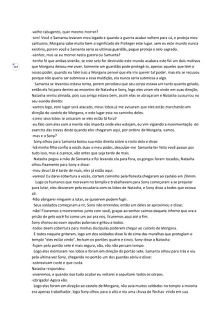 117
-velho rabugento, quer mesmo morrer?
-sim! Você e Samanta levaram meu legado e quando a guerra acabar voltem para cá, e proteja meu
santuário, Morgana sabe muito bem o significado de Proteger este lugar, sem eu este mundo nunca
existiria, porem você e Samanta seria as ultimas guardiãs, pegue proteja o selo sagrado.
-senhor, mas se eu morrer nesta guerra ou Samanta?
-tenho fé que ambas viverão, se este selo for destruído este mundo acabara este foi um dois motivos
que Morgana deixou-me viver, Somente um guardião pode protegê-lo, apenas aqueles que têm o
nosso poder, quando eu falei isso a Morgana pensei que ela iria querer tal poder, mas ela se recusou
porque não queria ser submissa a essa maldição, ela nunca seria submissa a algo.
Samanta se levantou estava tonta, porem percebeu que seu corpo estava um tanto quanto gelado,
então ela foi para dentro ao encontro de Natasha e Sony, logo eles viram ela vindo em suas direção,
Natasha sentiu aliviada, pois sua amiga estava bem, assim elas se abraçaram e Natasha sussurrou no
seu ouvido direito:
-vamos logo, este lugar será atacado, meus lobos já me avisaram que eles estão marchando em
direção do castelo de Morgana, e este lugar esta no caminho deles.
-como seus lobos te avisaram se eles estão lá fora?
-eu falo com eles com a mente não importa onde eles estejam, eu vim vigiando a movimentação do
exercito das trevas deste quando eles chegaram aqui, por ordens de Morgana, vamos.
-mas e o Sony?
Sony olhou para Samanta botou sua mão direita sobre o rosto dela e disse:
-Vá minha filha confio a vocês duas o meu poder, desculpe-me Samanta ter feito você passar por
tudo isso, mas é o preço, vão antes que seja tarde de mais.
Natasha pegou a mão de Samanta e foi levando ela para fora, os gongos foram tocados, Natasha
olhou fixamente para Sony e disse:
-meu deus! Já é tarde de mais, eles já estão aqui.
-vamos! Eu darei cobertura a vocês, cortem caminho pela floresta chegaram ao castelo em 20mim.
Logo os humanos que moravam no templo e trabalhavam para Sony começaram a se preparar
para lutar, eles desceram pela escadaria com os lobos de Natasha, e Sony disse a todos que estava
ali:
-Não obrigarei ninguém a lutar, se quiserem podem fugir.
Seus soldados começaram a rir, Sony não entendeu então um deles se aproximou e disse;
-não! Ficaremos e morreremos junto com você, graças ao senhor saímos daquele inferno que era a
prisão de gelo você foi como um pai pra nos, ficaremos aqui até o fim.
Sony chorou ao ouvir aquelas palavras e gritou a todos:
-todos deem cobertura para minhas discípulas poderem chegar ao castelo de Morgana.
E todos naquele gritaram, logo um dos soldados disse lá de cima das muralhas que protegiam o
templo “eles estão vindo”, fecham os portões quatro e cinco, Sony disse a Natasha:
-fujam pelo portão sete é mais seguro, vão, vão não percam tempo.
Logo elas montaram nos lobos e foram em direção do portão sete, Samanta olhou para trás e viu
pela ultima vez Sony, chegando no portão um dos guardas abriu e disse:
-sobrevivam custe o que custa.
Natasha respondeu:
-viveremos, e quando isso tudo acabar eu voltarei e sepultarei todos os corpos.
-obrigado! Agora vão.
Logo elas foram em direção ao castelo de Morgana, não avia muitos soldados no templo a maioria
era apenas trabalhador, logo Sony olhou para o alto e viu uma chuva de flechas vindo em sua
 