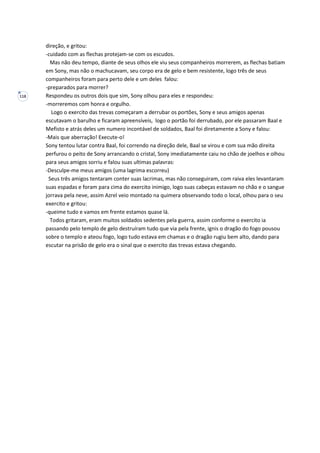 118
direção, e gritou:
-cuidado com as flechas protejam-se com os escudos.
Mas não deu tempo, diante de seus olhos ele viu seus companheiros morrerem, as flechas batiam
em Sony, mas não o machucavam, seu corpo era de gelo e bem resistente, logo três de seus
companheiros foram para perto dele e um deles falou:
-preparados para morrer?
Respondeu os outros dois que sim, Sony olhou para eles e respondeu:
-morreremos com honra e orgulho.
Logo o exercito das trevas começaram a derrubar os portões, Sony e seus amigos apenas
escutavam o barulho e ficaram apreensíveis, logo o portão foi derrubado, por ele passaram Baal e
Mefisto e atrás deles um numero incontável de soldados, Baal foi diretamente a Sony e falou:
-Mais que aberração! Execute-o!
Sony tentou lutar contra Baal, foi correndo na direção dele, Baal se virou e com sua mão direita
perfurou o peito de Sony arrancando o cristal, Sony imediatamente caiu no chão de joelhos e olhou
para seus amigos sorriu e falou suas ultimas palavras:
-Desculpe-me meus amigos (uma lagrima escorreu)
Seus três amigos tentaram conter suas lacrimas, mas não conseguiram, com raiva eles levantaram
suas espadas e foram para cima do exercito inimigo, logo suas cabeças estavam no chão e o sangue
jorrava pela neve, assim Azrel veio montado na quimera observando todo o local, olhou para o seu
exercito e gritou:
-queime tudo e vamos em frente estamos quase lá.
Todos gritaram, eram muitos soldados sedentes pela guerra, assim conforme o exercito ia
passando pelo templo de gelo destruíram tudo que via pela frente, ignis o dragão do fogo pousou
sobre o templo e ateou fogo, logo tudo estava em chamas e o dragão rugiu bem alto, dando para
escutar na prisão de gelo era o sinal que o exercito das trevas estava chegando.
 