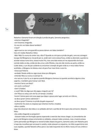 119
Natasha e Samanta foram em direção à prisão de gelo, Samanta perguntou:
-estamos chegando?
-sim! Estamos chegando.
-Eu vou ter uns lobos desse também?
-o que?
-agora que eu sou uma guardiã eu posso domar uns lobos também?
Caiu em rizadas Natasha e falou:
-Não! Não! Eu nunca te contei isso, não é? Quando eu vim para a prisão de gelo, uma vez conseguir
escapar de Morgana eu me perdi por ai, andei sem rumo estava fraca, então eu desmaiei, quando eu
acordei estava numa toca, estava muito frio, mas uma loba estava ali me aquecendo ela trazia
comida todos os dias, então ela deu a luz a oito filhotes, mas ela não resistiu ao parto, então eu
cuidei deles, e um dia por acidente eu encontrei o templo de gelo onde eu e meus lobos fomos
acolhidos, e Morgana me deixou viver ali para ficar mais forte e servi-la.
-nossa que historia.
-verdade! Desde então eu vigio essas áreas pra Morgana.
-entendo! Mas eu nunca vi você por lá.
-era raro eu ir pra lá, eu ia apenas quando Morgana chamava ou quando acontecia alguma coisa
urgente, e também para transar com Nick.
-mentira! Serio com Nick?
-sim você o conhece?
-claro! (rizadas)
-e você? Não me diga que não pegou ninguém por lá?
-sim! Klaus eu estou com ele faz um tempo. (rizadas)
-humm! Vamos para com esse papo que daqui a pouco este lugar vai está um inferno.
-se deus quiser vamos sobreviver !
-se deus quiser? Estamos na prisão de gelo esqueceu?
-realmente! Às vezes eu esqueço que estamos mortos. (rizadas)
-olha o castelo.
Logo elas desceram dos lobos e os soldados abriram o portão de ferro para elas entrarem, Natasha
falou:
-eles estão chegando se preparem!
Estavam todos em formação apenas esperando o exercito das trevas chegar, os comandantes de
guerra de Morgana estava orientando os soldados, estavam todos ansiosos, mas a maioria estava
calmo pensando que Morgana ia reviveria todos depois da guerra, Samanta subiu com Natasha para
o topo das muralhas que cercavam o castelo, onde estavam os arqueiros, no chão os guerreiros com
suas espadas, quando Natasha olhou para o seu lado esquerdo ela viu Nick e tocou em seu ombro e
disse:
 