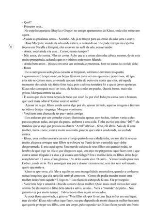 12
- Qual?
- Primeiro veja...
No espelho apareceu Sheylla e Gregori no antigo apartamento de Klaus, onde eles moravam
agora.
-Assista as próximas cenas... Sozinho. Ah, já te trouxe para cá, então ela não vera o corvo.
Disse Morgana, saindo da sala onde estava, o deixando só. Ele pode ver que no espelho
focava em Sheylla e Gregori, eles estavam no sofá da sala, conversando:
- Amor, você ainda viu esse... Corvo, nesses tempos?
- Não amor, ele sumiu. Não sei como. Acho que era coisas daminha cabeça mesmo, devia esta
muito preocupada, achando que os vizinhos estivessem falando.
- Ainda bem amor... (falou com uma voz animada e prazerosa, bem no canto do ouvido dela)
- Hmm
Ele a carregou no colo pelas escadas se beijando, subiram e entraram no quarto,
vagarosamente despiram-se, os beijos ficavam cada vez mas quentes e prazerosos, até que
eles não se cotiam mais, a vontade que um tinha do outro era maior que eles, até aquele
momento eles ainda não tinha feito nada, pois a ultima tentativa foi a que o corvo apareceu.
Klaus não conseguia mais ver isso, ele fechou a mão em punho. Queria berrar, mais não
gritou. Morgana entrou na sala.
- É assim que ela te trata depois de tudo que você fez por ela? Indo pra cama com o homem
que você mais odiava? Como você se sentiu?
Apesar de negar, Klaus ainda sentia algo por ela, apesar de tudo, aquelas imagem o fizeram
ter ódio e desejar vingança. Morgana continuou:
- Você tem uma chance de ter paz venha comigo.
Eles andaram por um corredor escuro iluminado apenas com tochas, tinham varias celas
pessoas presas nelas, até que ela parou, enfrente a uma cela. Tinha escrito em cima “203º” ela
mandou que o anjo que possuía as chaves “Azrel” abrisse... feito, ele abriu. Saio de lá uma
mulher, linda e doce, estava muito assustada, parecia que estava condenada, na verdade
estava.
- Klaus, essa mulher morava em um vilarejo perto da sua cidadezinha, em um dia lá nevava
muito, ela para proteger seus filhos se colocou na frente de um caminhão que vinha
desgovernado. E esta aqui agora. Seu marido cuidou de seus filhos ate quando podia, se
lembre de que logo no inicio que chegastes aqui, um anjo me perguntou oque fazer com o que
estava sendo afogado e a dias e já estava sem folego? Era o marido dela, os filhos deles hoje
completariam 17 anos, eram gêmeos. Um deles ainda vive. O outro... Virou comida para meu
Cobier, a mês atrás. Para conseguir sua paz e dormir eternamente, sem dor sem sofrimento,
quero que mate-a.
Klaus se apavorou, ela falava aquilo em uma tranquilidade assustadora, quando a conheceu
nunca imaginou que ela seria tão terrível como era. “Como ela podia mandar matar uma
mulher doce como aquela? E logo eu.” Isso ficou na cabeça de Klaus. Ela prosseguiu:
- Você tem hoje e amanhã. Descida a morte dessa mulher. Quão mais cruel menos dor você
sentira. Se ela morrer o filho dela estará a salvo, se não... Vera a “mamãe” de perto... Não
garanto ver por muito tempo... Talvez seus olhos sejam arrancados.
A moça ficou apavorada, e gritava “Meu filho não por favor, me faça sofrer em seu lugar,
mas ele não” Klaus não sabia oque fazer, sua paz dependia da morte daquela mulher inocente
que queria proteger seu filho, com seu corpo, pela segunda vez. Klaus ficou parado em frente
 