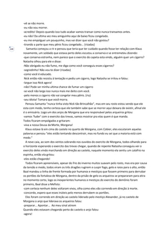 120
-vê se não morre.
-eu não vou morrer.
-acredito! Depois quando isso tudo acabar vamos transar como nunca transamos antes.
-eu não! Da ultima vez meu amiguinho aqui de baixo ficou congelado.
-eu me empolguei um pouquinho, mas vai dizer que você não gostou?
-tirando a parte que meu pênis ficou congelado... (rizadas)
Samanta começou a rir e pensou que teria que ter cuidado quando fosse ter relação com Klaus
novamente, um soldado que estava perto deles escutou a conserva e se entremeteu dizendo:
-que conserva estranha, nem parece que o exercito do capeta esta vindo, alguém quer um cigarro?
Natasha olhou para ele e disse:
-Não obrigado eu não fumo, me diga como você conseguiu esses cigarros?
-segredinho! Não vou te dizer (rizadas)
-como você é educado.
Nick então não resistiu à tentação e pediu um cigarro, logo Natasha se irritou e falou:
-largue isso Nick agora!
-não! Pode ser minha ultima chance de fumar um cigarro
-se você não larga isso nunca mais me deito com você.
-pelo menos o cigarro não vai congelar meu pênis. (riu)
-seu idiota! Tomara que você morra.
Pensou Samanta “nunca tinha visto Nick tão Brincalhão”, mas em seu rosto estou vendo que ele
esta com medo, tenho certeza que ele também sabe que se morrer aqui deixara de existir, afinal ele
é o emissário. Logo um dos anjos de Morgana que era responsável pelos arqueiros gritou:
-vamos ‘fuder’ com o exercito das trevas, vamos mostrar pra elas quem é que manda.
Todos ficaram empolgados e gritaram:
-viva a nossa Deusa da Morte, Morgana!
Klaus estava lá em cima do castelo no quarto de Morgana, com Cobier, eles escutaram aquelas
palavras e pensou “eles estão tentando descontrair, mas no fundo eu sei que a maioria está com
medo.”
A neve caia, ao som dos ventos sobrando nos ouvidos do exercito de Morgana, todos olhando para
o horizonte esperando o exercito das trevas chegar, quando de repente Natasha conseguiu ver o
exercito deles vindo marchando em direção ao castelo, naquele momento ela sentiu um calafrio na
espinha, então ela gritou:
-eles estão chegando!
Todos ficaram apreensíveis, apesar do frio do inverno muitos suavam pelo rosto, mas era por causa
da tensão e medo, todos viram os três dragões rugirem e cuspir fogo, gelo e raios para o alto, então
Baal mandou a linha de frente formada por humanos e mestiços que fossem primeiro para derrubar
os portões da fortaleza de Morgana, dentro da prisão de gelo os arqueiros se prepararam para atira
no momento certo, logo os inexperientes humanos e mestiços do exercito do demônio foram
primeiro, Baal disse a Mefisto:
-com certeza nenhum deles voltaram vivos, olha como eles vão correndo em direção à morte.
-concordo, espero que esses inúteis pelo menos derrubem os portões.
Eles foram correndo em direção ao castelo liderado pelo mestiço Alexander, já no castelo de
Morgana o anjo que liderava os arqueiros falou:
-preparar... Apontar... Ao meu sinal atirem
Quando eles estavam chegando perto do castelo o anjo falou:
-agora!
 