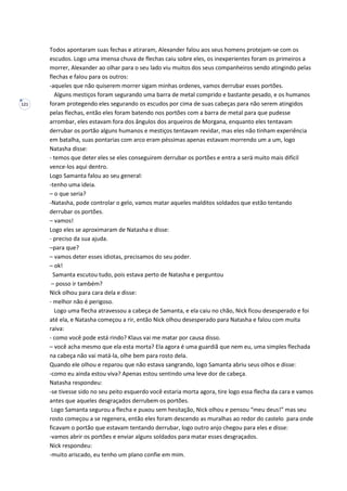 121
Todos apontaram suas fechas e atiraram, Alexander falou aos seus homens protejam-se com os
escudos. Logo uma imensa chuva de flechas caiu sobre eles, os inexperientes foram os primeiros a
morrer, Alexander ao olhar para o seu lado viu muitos dos seus companheiros sendo atingindo pelas
flechas e falou para os outros:
-aqueles que não quiserem morrer sigam minhas ordenes, vamos derrubar esses portões.
Alguns mestiços foram segurando uma barra de metal comprido e bastante pesado, e os humanos
foram protegendo eles segurando os escudos por cima de suas cabeças para não serem atingidos
pelas flechas, então eles foram batendo nos portões com a barra de metal para que pudesse
arrombar, eles estavam fora dos ângulos dos arqueiros de Morgana, enquanto eles tentavam
derrubar os portão alguns humanos e mestiços tentavam revidar, mas eles não tinham experiência
em batalha, suas pontarias com arco eram péssimas apenas estavam morrendo um a um, logo
Natasha disse:
- temos que deter eles se eles conseguirem derrubar os portões e entra a será muito mais difícil
vence-los aqui dentro.
Logo Samanta falou ao seu general:
-tenho uma ideia.
– o que seria?
-Natasha, pode controlar o gelo, vamos matar aqueles malditos soldados que estão tentando
derrubar os portões.
– vamos!
Logo eles se aproximaram de Natasha e disse:
- preciso da sua ajuda.
–para que?
– vamos deter esses idiotas, precisamos do seu poder.
– ok!
Samanta escutou tudo, pois estava perto de Natasha e perguntou
– posso ir também?
Nick olhou para cara dela e disse:
- melhor não é perigoso.
Logo uma flecha atravessou a cabeça de Samanta, e ela caiu no chão, Nick ficou desesperado e foi
até ela, e Natasha começou a rir, então Nick olhou desesperado para Natasha e falou com muita
raiva:
- como você pode está rindo? Klaus vai me matar por causa disso.
– você acha mesmo que ela esta morta? Ela agora é uma guardiã que nem eu, uma simples flechada
na cabeça não vai matá-la, olhe bem para rosto dela.
Quando ele olhou e reparou que não estava sangrando, logo Samanta abriu seus olhos e disse:
-como eu ainda estou viva? Apenas estou sentindo uma leve dor de cabeça.
Natasha respondeu:
-se tivesse sido no seu peito esquerdo você estaria morta agora, tire logo essa flecha da cara e vamos
antes que aqueles desgraçados derrubem os portões.
Logo Samanta segurou a flecha e puxou sem hesitação, Nick olhou e pensou “meu deus!” mas seu
rosto começou a se regenera, então eles foram descendo as muralhas ao redor do castelo para onde
ficavam o portão que estavam tentando derrubar, logo outro anjo chegou para eles e disse:
-vamos abrir os portões e enviar alguns soldados para matar esses desgraçados.
Nick respondeu:
-muito ariscado, eu tenho um plano confie em mim.
 