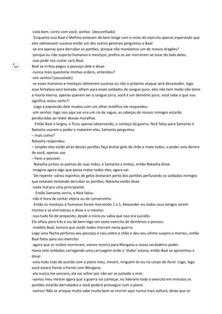 122
-está bem, conto com você, senhor. (desconfiado)
Enquanto isso Baal e Mefisto estavam de bem longe com o resto do exercito apenas esperando que
eles obtivessem sucesso então um dos outros generais perguntou a Baal:
-se era apenas para derrubar os portões, porque não mandamos um de nossos dragões?
-porque eu não suporto humanos e mestiços, prefiro os ver morrerem ao lutar do lado deles.
-isso pode nos custar caro Baal.
Baal se irritou pegou o pescoço dele e disse:
-nunca mais questione minhas ordens, entendeu?
-sim senhor! (assustado)
-se esses humanos e mestiços obtiverem sucesso ou não o próximo ataque será devastador, logo
essa fortaleza será tomada, olhem para esses soldados de sangue puro, eles não tem medo não teme
a morte eterna, apenas querem ver o sangue jorra, você é um demônio puro, você sabe o que isso
significa, estou certo?!
Logo a expressão dele mudou com um olhar maléfico ele respondeu:
-sim senhor, logo isso aqui vai vira um rio de sague, as cabeças de nossos inimigos estarão
penduradas ao redor dessas muralhas.
Então Baal o largou, e ficou apenas observando, o começo da guerra. Nick falou para Samanta e
Natasha usarem o poder e matarem eles, Samanta perguntou
– mais como?
Natasha respondeu:
– simples eles estão atrás desses portões faça brotar gelo de chão e mate todos, o poder esta dentro
de você, apenas use.
– farei o possível.
Natasha juntou as palmas de suas mãos, e Samanta a imitou, então Natasha disse:
-imagine agora algo que possa matar todos eles, agora vai.
De repente vários espinhos de gelos brotaram perto dos portões perfurando os soldados inimigos
que estavam tentando derrubar os portões, Natasha então disse:
-nada mal pra uma principiante.
Então Samanta sorriu, e Nick falou:
-não é hora de contar vitória ou de conversinha.
Então os mestiços e humanos foram morrendo 1 a 1, Alexander viu todos seus amigos serem
mortos e se entristeceu e disse a si mesmo:
-isso tudo foi de proposito, desde o inicio eu sabia que isso era suicídio.
Ele olhou para trás e viu de bem logo um vasto exercito de demônios e pensou:
-maldito Baal, tomara que vocês todos morram nesta guerra.
Logo uma flecha perfurou seu pescoço e caiu sobre o chão e deu seu ultimo suspiro e morreu, então
Baal falou para seu exercito:
-agora que os inúteis morreram, vamos mostra para Morgana o nosso verdadeiro poder.
Havia sete soldados carregando uma carruagem onde o ‘diabo’ estava, então Baal se aproximou e
disse:
-esta tudo indo de acordo com o plano meu, mestre, ninguém te viu no corpo de Azrel. Logo, logo
você estará frente a frente com Morgana.
-ela nunca me vencera, ela vai sofrer por não ser se juntado a mim.
-vamos meu mestre agora que a guerra vai começar, eu liderarei todo o exercito em minutos os
portões estarão derrubados e você poderá prosseguir com o plano.
-vamos! Não se arisque muito sabe muito bem se morrer aqui nunca mais voltará, deixe que os
 