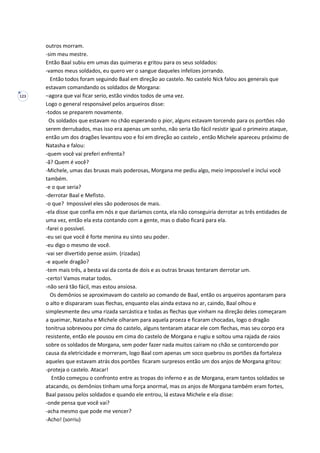 123
outros morram.
-sim meu mestre.
Então Baal subiu em umas das quimeras e gritou para os seus soldados:
-vamos meus soldados, eu quero ver o sangue daqueles infelizes jorrando.
Então todos foram seguindo Baal em direção ao castelo. No castelo Nick falou aos generais que
estavam comandando os soldados de Morgana:
–agora que vai ficar serio, estão vindos todos de uma vez.
Logo o general responsável pelos arqueiros disse:
-todos se preparem novamente.
Os soldados que estavam no chão esperando o pior, alguns estavam torcendo para os portões não
serem derrubados, mas isso era apenas um sonho, não seria tão fácil resistir igual o primeiro ataque,
então um dos dragões levantou voo e foi em direção ao castelo , então Michele apareceu próximo de
Natasha e falou:
-quem você vai preferi enfrenta?
-ã? Quem é você?
-Michele, umas das bruxas mais poderosas, Morgana me pediu algo, meio impossível e inclui você
também.
-e o que seria?
-derrotar Baal e Mefisto.
-o que? Impossível eles são poderosos de mais.
-ela disse que confia em nós e que daríamos conta, ela não conseguiria derrotar as três entidades de
uma vez, então ela esta contando com a gente, mas o diabo ficará para ela.
-farei o possível.
-eu sei que você é forte menina eu sinto seu poder.
-eu digo o mesmo de você.
-vai ser divertido pense assim. (rizadas)
-e aquele dragão?
-tem mais três, a besta vai da conta de dois e as outras bruxas tentaram derrotar um.
-certo! Vamos matar todos.
-não será tão fácil, mas estou ansiosa.
Os demônios se aproximavam do castelo ao comando de Baal, então os arqueiros apontaram para
o alto e dispararam suas flechas, enquanto elas ainda estava no ar, caindo, Baal olhou e
simplesmente deu uma rizada sarcástica e todas as flechas que vinham na direção deles começaram
a queimar, Natasha e Michele olharam para aquela proeza e ficaram chocadas, logo o dragão
tonitrua sobrevoou por cima do castelo, alguns tentaram atacar ele com flechas, mas seu corpo era
resistente, então ele pousou em cima do castelo de Morgana e rugiu e soltou uma rajada de raios
sobre os soldados de Morgana, sem poder fazer nada muitos caíram no chão se contorcendo por
causa da eletricidade e morreram, logo Baal com apenas um soco quebrou os portões da fortaleza
aqueles que estavam atrás dos portões ficaram surpresos então um dos anjos de Morgana gritou:
-proteja o castelo. Atacar!
Então começou o confronto entre as tropas do inferno e as de Morgana, eram tantos soldados se
atacando, os demônios tinham uma força anormal, mas os anjos de Morgana também eram fortes,
Baal passou pelos soldados e quando ele entrou, lá estava Michele e ela disse:
-onde pensa que você vai?
-acha mesmo que pode me vencer?
-Acho! (sorriu)
 