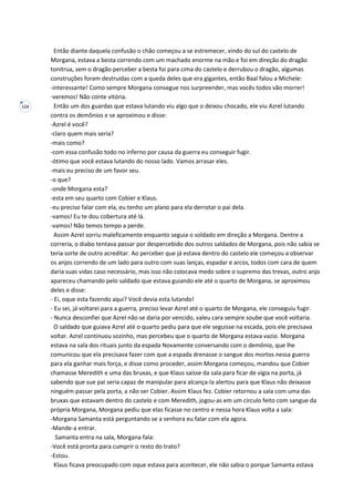 124
Então diante daquela confusão o chão começou a se estremecer, vindo do sul do castelo de
Morgana, estava a besta correndo com um machado enorme na mão e foi em direção do dragão
tonitrua, sem o dragão perceber a besta foi para cima do castelo e derrubou o dragão, algumas
construções foram destruídas com a queda deles que era gigantes, então Baal falou a Michele:
-interessante! Como sempre Morgana consegue nos surpreender, mas vocês todos vão morrer!
-veremos! Não conte vitória.
Então um dos guardas que estava lutando viu algo que o deixou chocado, ele viu Azrel lutando
contra os demônios e se aproximou e disse:
-Azrel é você?
-claro quem mais seria?
-mais como?
-com essa confusão todo no inferno por causa da guerra eu conseguir fugir.
-ótimo que você estava lutando do nosso lado. Vamos arrasar eles.
-mais eu preciso de um favor seu.
-o que?
-onde Morgana esta?
-esta em seu quarto com Cobier e Klaus.
-eu preciso falar com ela, eu tenho um plano para ela derrotar o pai dela.
-vamos! Eu te dou cobertura até lá.
-vamos! Não temos tempo a perde.
Assim Azrel sorriu maleficamente enquanto seguia o soldado em direção a Morgana. Dentre a
correria, o diabo tentava passar por despercebido dos outros saldados de Morgana, pois não sabia se
teria sorte de outro acreditar. Ao perceber que já estava dentro do castelo ele começou a observar
os anjos correndo de um lado para outro com suas lanças, espadar e arcos, todos com cara de quem
daria suas vidas caso necessário, mas isso não colocava medo sobre o supremo das trevas, outro anjo
apareceu chamando pelo saldado que estava guiando ele até o quarto de Morgana, se aproximou
deles e disse:
- Ei, oque esta fazendo aqui? Você devia esta lutando!
- Eu sei, já voltarei para a guerra, preciso levar Azrel até o quarto de Morgana, ele conseguiu fugir.
- Nunca desconfiei que Azrel não se daria por vencido, valeu cara sempre soube que você voltaria.
O saldado que guiava Azrel até o quarto pediu para que ele seguisse na escada, pois ele precisava
voltar. Azrel continuou sozinho, mas percebeu que o quarto de Morgana estava vazio. Morgana
estava na sala dos rituais junto da espada Novamente conversando com o demônio, que lhe
comunicou que ela precisava fazer com que a espada drenasse o sangue dos mortos nessa guerra
para ela ganhar mais força, e disse como proceder, assim Morgana começou, mandou que Cobier
chamasse Meredith e uma das bruxas, e que Klaus saísse da sala para ficar de vigia na porta, já
sabendo que sue pai seria capaz de manipular para alcança-la alertou para que Klaus não deixasse
ninguém passar pela porta, a não ser Cobier. Assim Klaus fez. Cobier retornou a sala com uma das
bruxas que estavam dentro do castelo e com Meredith, jogou-as em um circulo feito com sangue da
própria Morgana, Morgana pediu que elas ficasse no centro e nessa hora Klaus volta a sala:
-Morgana Samanta está perguntando se a senhora eu falar com ela agora.
-Mande-a entrar.
Samanta entra na sala, Morgana fala:
-Você está pronta para cumprir o resto do trato?
-Estou.
Klaus ficava preocupado com oque estava para acontecer, ele não sabia o porque Samanta estava
 