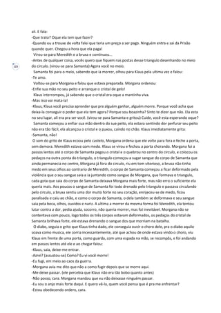 125
ali. E fala:
-Que trato? Oque ela tem que fazer?
-Quando eu a trouxe de volta falei que teria um preço a ser pago. Ninguém entra e sai da Prisão
quando quer. Chegou a hora que ela paga!
Virou-se para Meredith e a bruxa e continuou...
-Antes de qualquer coisa, vocês quero que fiquem nas postas desse triangulo desenhando no meio
do circulo. (virou-se para Samanta) Agora você no meio.
Samanta foi para o meio, sabendo que ia morrer, olhou para Klaus pela ultima vez e falou:
-Te amo.
Voltou-se para Morgana e falou que estava preparada. Morgana ordenou:
-Enfie sua mão no seu peito e arranque o cristal de gelo!
Klaus interrompeu, já sabendo que o cristal era oque a mantinha viva.
-Mas isso vai mata-la!
-Klaus, Klaus você precisa aprender que pra alguém ganhar, alguém morre. Porque você acha que
deixa-la conseguir o poder que ela tem agora? Porque sou boazinha? Sinto te dizer que não. Ela esta
no seu lugar, ali era pra ser você. (virou-se para Samanta e gritou) Cuide, você esta esperando oque?
Samanta começou a enfiar sua mão dentro do sue peito, ela estava sentindo dor perfurar seu peito
não era tão fácil, ela alcançou o cristal e o puxou, caindo no chão. Klaus imediatamente grita:
-Samanta, não!
O som do grito de Klaus ecoou pelo castelo, Morgana ordena que ele volte para fora e feche a porta,
sem demora. Meredith estava com medo. Klaus se virou e fechou a porta chorando. Morgana foi a
passos lentos até o corpo de Samanta pegou o cristal e o quebrou no centro do circulo, e colocou os
pedaços na outra ponta do triangulo, o triangulo começou a sugar sangue do corpo de Samanta que
ainda permanecia no centro, Morgana já fora do circulo, riu em tom vitorioso, a bruxa não tinha
medo em seus olhos ao contrario de Meredith, o corpo de Samanta começou a ficar deformado pela
violência que o seu sangue saia e ia juntando como sangue de Morgana, que formava o triangulo,
cada gota que saia do corpo de Samanta deixava Morgana mais forte, mas não erro o suficiente ela
queria mais. Aos poucos o sangue de Samanta foi todo drenado pelo triangulo e passava circulando
pelo circulo, a bruxa sentiu uma dor muito forte no seu coração, enrijeceu-se de medo, ficou
paralisada e caiu ao chão, e como o corpo de Samanta, o dela também se deformava e seu sangue
saia pela boca, olhos, ouvidos e nariz. A ultima a morrer da mesma forma foi Meredith, ela tentou
lutar contra a dor, pedia ajuda, socorro, não queria morrer, mas foi inevitável. Morgana não se
contentava com pouco, logo todos os três corpos estavam deformados, os pedaços do cristal de
Samanta brilhava forte, ele estava drenando o sangue dos que morriam na batalha.
O diabo, seguia o grito que Klaus tinha dado, ele conseguia ouvir o choro dele, pra o diabo aquilo
soava como musica, ele corria incessantemente, até que achou de onde estava vindo o choro, viu
Klaus em frente de uma porta, como guarda, com uma espada na mão, se recompôs, e foi andando
em passos lentos até ele e ao chegar falou:
-Klaus, saia, deixe-me entrar.
-Azrel? (assustou-se) Como? Eu vi você morre!
-Eu fugi, em meio ao caos da guerra.
-Morgana avia me dito que não a como fugir depois que se morre aqui.
-Me deixe passar. (ele percebia que Klaus não era tão bobo quanto antes)
-Não posso, cara. Morgana mandou que eu não deixasse ninguém passar.
-Eu sou o anjo mais forte daqui. E quero vê-la, quem você pensa que é pra me enfrentar?
-Estou obedecendo ordens, cara.
 