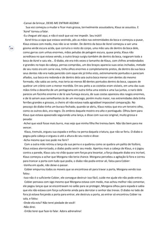 126
-Cansei de brincar, DEIXE-ME ENTRAR AGORA!
Sua voz começou a mudar e ficar mais grossa, terrivelmente assustadora, Klaus se assustou. E
‘Azrel’ tornou a falar.
-Eu cheguei até aqui, e não é você que vai me impedir. Seu inútil!
Azrel tirou a capa que estava vestindo, pôs as mãos nas extremidades da boca e começou a puxar,
Klaus estava com medo, mas não ia se render. De dentro da boca de Azrel começou a sair uma
gosma verde escura acida, que corruíra o resto do corpo, uma mão saiu de dentro da boca dele,
como garras com unhas enormes, mãos peludas de pelugem escura, quase preta, Klaus não
acreditava no que estava vendo, o outro braço surgiu também de dentro da boca, rasgaram toda a
boca de Azrel e saiu ele... O diabo, ele era três vezes o tamanho de Klaus, com chifres arredondados
e grandes no topo da cabeça, pernas compridas, um dos braços aparecia suas veias inchadas, metade
de seu rosto era em carne viva, tinha olhos enormes e completamente pretos, de dentro da sua boca
seus dentes não era nada parecido com oque ele já tinha visto, extremamente pontudos e pareciam
afiados, sua boca era redonda e de dentro dela saia outra boca menor com dentes do mesmo
formado, não sabia ao certo, mas teria ao menos 80 dentes pontudos dentro da boca, capazes de
quebrar um crânio com a menor mordida. Em seu peito a as costelas eram visíveis, em uma das suas
mãos tinha o desenho de um pentagrama em outra tinha uma estela e uma lua juntas, o nariz dele
parecia um focinho enorme e de lá saia fumaça escura, de suas costas apareceu dos rasgos enormes,
e de lá saíram asas semelhantes às de um morcego, porém muito maior, nas extremidades dela tinha
ferrões grandes e grossos, o cheiro ali não estava nada agradável impossível comparação. No
pescoço do diabo tinha um buraco fechado, quando se abriu, Klaus notou que era um terceiro olho,
como os outros dois, era negro. Os ombros daquele mostro era alto e pontiagudo. Olhou bem para
Klaus que estava apavorado segurando uma lança, e disse com sua voz original, muito grossa e
pesada:
-Achei que você fosse mais burro, mas vejo que minha filha lhe treinou bem. Não tão bem para me
vencer.
Klaus, tremulo, ergueu sua espada e enfiou na perna daquela criatura, que não se feriu. O diabo o
pegou pela cabeça e ergueu-o até a altura do seu rosto e disse:
-Acha mesmo que isso pode me ferir?
Com a outra mão retirou a lança da sua perna e a quebrou como se quebra um palito de fosforo,
Klaus estava aterrorizado, o diabo podia sentir seu medo. Apertou mais a cabeça de Klaus, e o jogou
contra a parede, Klaus caiu no chão quase sem forças pra levantar, a força daquele diabo era incrível,
Klaus começou a achar que Morgana não teria chance. Morgana percebeu a agitação lá fora e correu
para trancar a porta com tudo que podia, o diabo não podia entrar ali, falou para Cobier:
-Venha em ajude, não deixe-o passar.
Cobier empurrou todos os moveis que se encontrava ali para travar a porta, Morgana vendo isso
falou:
-Isso não é o suficiente Cobier, ele consegue destruir isso fácil, cuide me ajude ele não pode entrar.
Cobier pensava com sigo mesmo que Morgana estava com medo, mas achou melhor não comentar,
ele pegou lanças que se encontravam no salão para se proteger, Morgana olhou para espada e sabia
que ela não estava com força suficiente ainda para derrotar o senhor das trevas. O diabo no lado de
fora já estava forçando a porta para entrar, ele destruiu a porta, ao entrar só encontrou Cobier na
sala, e falou:
-Onde ela esta? Não terei piedade de você!
-Não direi.
-Então terei que faze-lo falar. Adora adrenalina!
 
